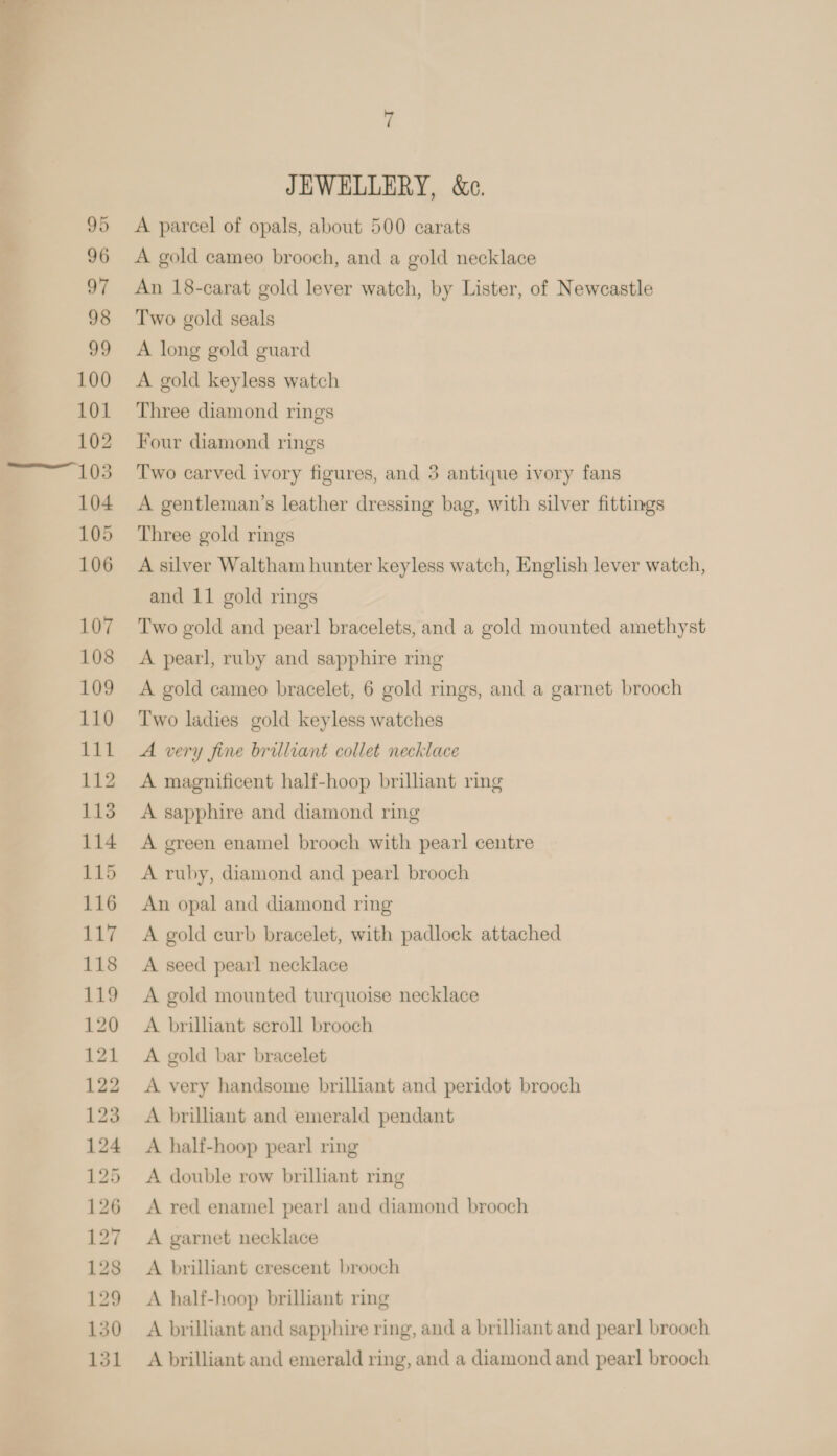  JEWELLERY, &amp;e. A parcel of opals, about 500 carats A gold cameo brooch, and a gold necklace An 18-carat gold lever watch, by Lister, of Newcastle Two gold seals A long gold guard A gold keyless watch Three diamond rings Four diamond rings Two carved ivory figures, and 3 antique ivory fans A gentleman’s leather dressing bag, with silver fittings Three gold rings A silver Waltham hunter keyless watch, English lever watch, and 11 gold rings Two gold and pearl bracelets, and a gold mounted amethyst A pearl, ruby and sapphire ring A gold cameo bracelet, 6 gold rings, and a garnet brooch Two ladies gold keyless watches A very fine brilliant collet necklace A magnificent half-hoop brilliant ring A sapphire and diamond ring A green enamel brooch with pearl centre A ruby, diamond and pearl brooch An opal and diamond ring A gold curb bracelet, with padlock attached A seed pearl necklace A gold mounted turquoise necklace A brillant scroll brooch A gold bar bracelet A very handsome brilliant and peridot brooch A brilliant and emerald pendant A half-hoop pearl ring A double row brilliant ring A red enamel pearl and diamond brooch A garnet necklace A brilliant crescent brooch A half-hoop brilliant ring A brilliant and sapphire ring, and a brilliant and pearl brooch A brilliant and emerald ring, and a diamond and pearl brooch