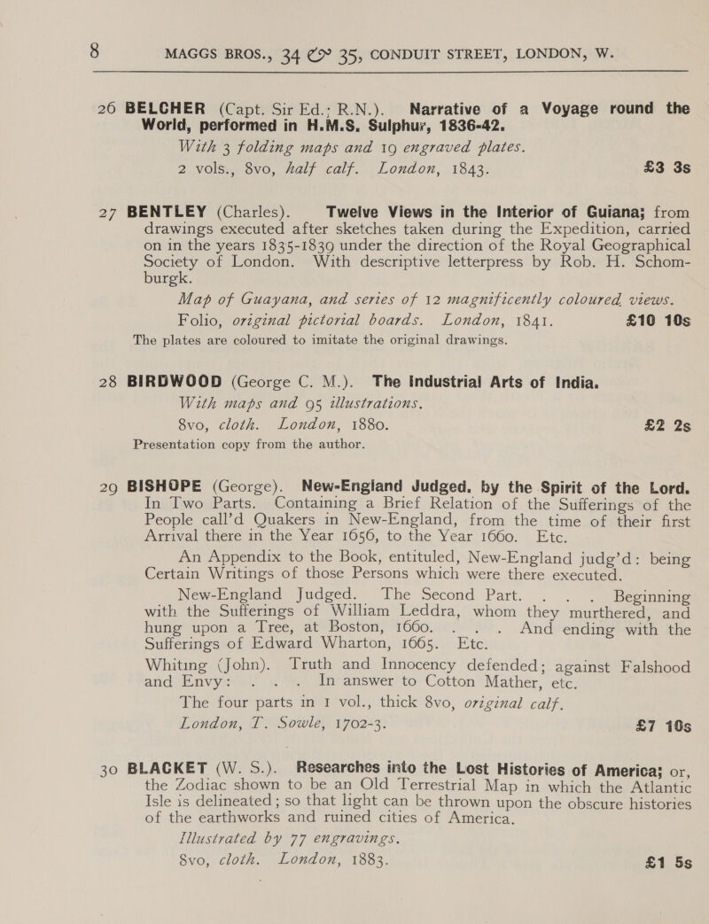 26 BELCHER (Capt. Sir Ed.: R.N.). Narrative of a Voyage round the World, performed in H.M.S. Sulphur, 1836-42. With 3 folding maps and 19 engraved plates. 2 vols., 8vo, half calf. London, 1843. £3 3s 27 BENTLEY (Charles). Twelve Views in the Interior of Guiana; from drawings executed after sketches taken during the Expedition, carried on in the years 1835-1839 under the direction of the Royal Geographical Society of London. With descriptive letterpress by Rob. H. Schom- burgk. Map of Guayana, and series of 12 magnificently coloured views. Folio, original pictorial boards. London, 1841. £10 10s The plates are coloured to imitate the original drawings. 28 BIRDWOOD (George C. M.). The Industrial Arts of India. With maps and 95 tlustrations. 8vo, cloth. London, 1880. £2 2s Presentation copy from the author. 29 BISHOPE (George). New-England Judged. by the Spirit of the Lord. In Two Parts. Contaming a Brief Relation of the Sufferings of the People call’d Quakers in New-England, from the time of their first Arrival there in the Year 1656, to the Year 1660. Etc. An Appendix to the Book, entituled, New-England judg’d: being Certain Writings of those Persons which were there executed. New-England Judged. The Second Part. . . . Beginning with the Sufferings of William Leddra, whom they murthered, and huneupon’a Pree, aUeboston; 1060 07r o., «And ending with the Sufferings of Edward Wharton, 1665. Etc. Whiting (John). Truth and Innocency defended; against Falshood and Envy i) «7a noanswer to’ Cotton Mather,’ ete: The four parts in I vol., thick 8vo, o7viginal caif. London, T. Sowle, 1702-3. £7 10s 30 BLACKET (W. S.). Researches into the Lost Histories of America; or, the Zodiac shown to be an Old Terrestrial Map in which the Atlantic Isle is delineated ; so that hght can be thrown upon the obscure histories of the earthworks and ruined cities of America. Illustrated by 77 engravings. 8vo, cloth. London, 1883. £1 5s