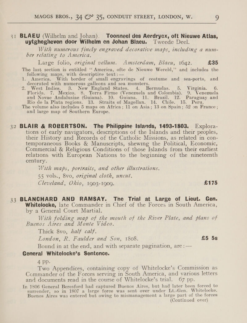 31 BLAEU (Wilhelm and Johan). Toonneel des Aerdrycx, oft Nieuwe Atlas, uytgheginneven door Wilhelm en Johan Blaeu. Tweede Deel. With numerous finely engraved decorative maps, including a num- ber relating to America. Large folio, ovzgenal vellum. Amsterdam, Blaeu, 1042. £35 The last section is entitled ‘‘ America, ofte de Nieuwe Wereld,’’ and includes the following maps, with descriptive text :— 1. America. With border of small engravings of costume and sea-ports, and deccrated with numerous galleons and sea monsters. 2. West Indies. 3. New England States. 4. Bermudas. 5. Virginia. 6. Florida. 7. Mexico. 8. Terra Firme (Venezuela and Colombia). 9. Venezuela and Novae Andalusiae (Guiana). 10. Guiana. 11. Brazil. 12. Paraguay and Rio de la Plata regions. 13. Straits of Magellan. 14. Chile. 15. Peru. The volume also includes 5 maps on Africa; 11 on Asia; 18 on Spain; 52 on France; and large map of Southern Europe. 32 BLAIR &amp; ROBERTSON. The Philippine Islands, 1493-1803. Explora- tions of early navigators, descriptions of the Islands and their peoples, their History and Records of the Catholic Missions, as related in con- temporaneous Books &amp; Manuscripts, shewing the Political, Economic, Commercial &amp; Religious Conditions of those Islands from their earliest relations with European Nations to the beginning of the nineteenth century. With maps, portraits, and other illustrations. 55 vols., 8vo, orzgznal cloth, uncut. Cleveland, Ohio, 1903-1909. £175 33 BLANCHARD AND RAMSAY. The Trial at Large of Lieut. Gen. Whitelocke, jate Commander in Chief of the Forces in South America, by a General Court Martial. With folding map of the mouth of the River Plate, and plans of Buenos Aires and Monte Video. Thick 8vo, half calf. London, R. Faulder and Son, 1808. £5 5s Bound in at the end, and with separate pagination, are : — General Whitelocke’s Sentence. 4 pp. Two Appendices, containing copy of Whitelocke’s Commission as Commander of the Forces serving in South America, and various letters and documents read in the course of Whitelocke’s trial. 67 pp. In 1806 General Beresford had captured Buenos Aires, but had later been forced to surrender, so in 1807 a large force was sent over under Lt.-Gen. Whitelocke. Buenos Aires was entered but owing to mismanagement a large part of the forces (Continued over)