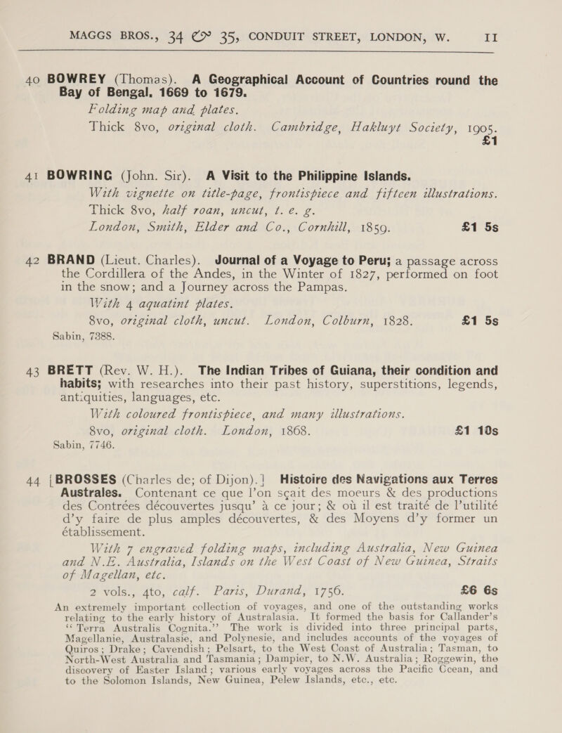  40 BOWREY (Thomas). A Geographical Account of Countries round the Bay of Bengal, 1669 to 1679. Folding map and plates. Thick 8vo, ovzg¢nal cloth. Cambridge, Hakluyt Society, 1905. £1 41 BOWRING (John. Sir). A Visit to the Philippine Islands. With vignette on title-page, frontispiece and fiftcen illustrations. Thick 8vo, half roan, uncut, ¢. e. g. London, Smith, Elder and Co., Cornhill, 1850. £1 5s 42 BRAND (Lieut. Charles). Journal of a Voyage to Peru; a passage across the Cordillera of the Andes, in the Winter of 1827, performed on foot in the snow; and a Journey across the Pampas. With 4 aquatint plates. 8vo, orzginal cloth, uncut. London, Colburn, 1828. £1 5s Sabin, 7388. 43 BRETT (Rev. W. H.). The Indian Tribes of Guiana, their condition and habits; with researches into their past history, superstitions, legends, antiquities, languages, etc. W2th coloured frontispiece, and many illustrations. 8vo, original cloth. London, 1868. £1 10s Sabin, 7746. 44 {BROSSES (Charles de; of Dijon).| Histoire des Navigations aux Terres Australes. Contenant ce que l|’on scait des moeurs &amp; des productions des Contrées découvertes jusqu’ a ce jour; &amp; ou il est traité de lutilité d’y faire de plus amples découvertes, &amp; des Moyens d’y former un établissement. With 7 engraved folding maps, including Australia, New Guinea and N.E. Australia, Islands on the West Coast of New Guinea, Straits of Magellan, etc. a Ole 04t0, calf. Paris, Durand, 1750. £6 6s An extremely important collection of voyages, and one of the outstanding works relating to the early history of Australasia. It formed the basis for Callander’s ‘Terra Australis Cognita.’? The work is divided into three principal parts, Magellanie, Australasie, and Polynesie, and includes accounts of the voyages of Quiros; Drake; Cavendish; Pelsart, to the West Coast of Australia; Tasman, to North-West Australia and Tasmania; Dampier, to N.W. Australia; Roggewin, the discovery of Easter Island; various early voyages across the Pacific Ccean, and to the Solomon Islands, New Guinea, Pelew Islands, etc., etc.