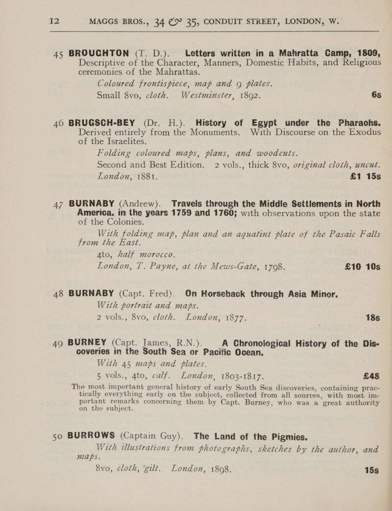 45 BROUGHTON (T. D.). Letters written in a Mahratta Camp, 1809, Descriptive of the Character, Manners, Domestic Habits, and Religious ceremonies of the Mahrattas. Coloured frontispiece, map and g plates. Small 8vo, cloth. Westminster, 18092. 6s 40 BRUGSCH-BEY (Dr. H.). History of Egypt under the Pharaohs. Derived entirely from the Monuments. With Discourse on the Exodus of the Israelites. | Folding coloured maps, plans, and woodcuts. Second and Best Edition. 2 vols., thick 8vo, o7vzginal cloth, uncut. London, 1881. £1 15s 47 BURNABY (Andrew). Traveis through the Middle Settlements in North America. in the years 1759 and 1760; with observations upon the state of the Colonies. Wth folding map, plan and an aquatint plate of the Pasaic Falls from the East. : Ato, half morocco. London, T. Payne, at the Mews-Gate, 1708. £10 10s 48 BURNABY (Capt. Fred). On Horseback through Asia Minor. With portrait and maps. 2 Vols., V0, cloth» London, 1377. 18s 49 BURNEY (Capt. James, R.N.). A Chronological History of the Dis- coveries in the South Sea or Pacific Ocean. With 45 maps and plates. 5 vols., 4to, calf. London, 1803-1817. £48 The most important general history of early South Sea discoveries, containing prac- tically everything early on the subject, collected from all sources, with most im- portant remarks concerning them by Capt. Burney, who was a great authority on the subject. 50 BURROWS (Captain Guy). The Land of the Pigmies. With tlustrations from photographs, sketches by the author, and niaps. 8vo, cloth, ‘gilt. London, 1808. 15s