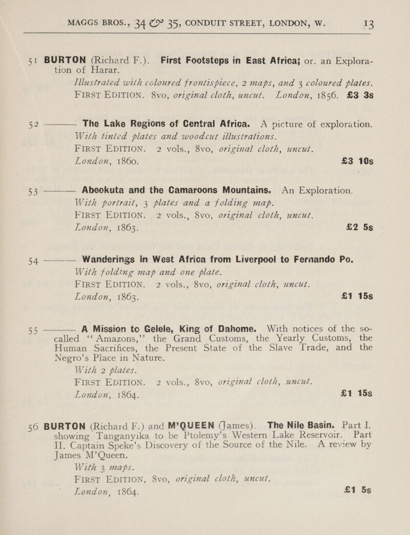 52 aD 54 Ly, 50 MAGGS BROS., 34 (&gt; 35, CONDUIT STREET, LONDON, W. 13 BURTON (Richard F.). First Footsteps in East Africa} or. an Explora- tion,of Hagar. Illustrated with coloured frontispiece, 2 maps, and 3 coloured plates. FIRST EDITION. 8vo, ovzgznal cloth, uncut. London, 1856. £3 3s The Lake Regions of Central Africa. A picture of exploration. With tinted plates and woodcut illustrations. PIRS?T EDITION: 2 voley,-ovo, o7iginal cloth, uncut. London, 1860. £3 10s  ——— Abeckuta and the Camaroons Mountains. An Exploration. With portrait, 3 plates and a folding mab. FIRST EDITION. 2 vols., 8vo, ovzgznal cloth, uncut. London, 1863. £2 5s —__—— Wanderings in West Africa from Liverpool to Fernando Po. With folding map and one plate. FIRST EDITION. 2 vols., 8vo, ovzgznal cloth, uncut. London, 1863. £1 15s  A Mission to Gelele, King of Dahome. With notices of the so- called ‘‘ Amazons,’’ the Grand Customs, the Yearly Customs, the Human Sacrifices, the Present State of the Slave Trade, and the Negro’s Place in Nature. With 2 plates. FIRST EDITION. 2 vols., 8vo, original cloth, uncut. London, 1864. £1 15s BURTON (Richard F.) and M’QUEEN (James). The Nile Basin. Part I. showing Tanganyika to be Ptolemy’s Western Lake Reservoir. Part II. Captain Speke’s Discovery of the Source of the Nile. A review by James M’Queen. With 3 maps. FIRST EDITION, 8vo, ovzginal cloth, uncut.