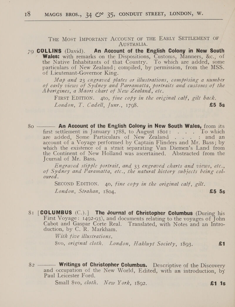  THE Most IMPORTANT ACCOUNT OF THE EARLY SETTLEMENT OF AUSTRALIA. 79 GOLLINS (David). An Account of the English Colony in New South Wales: with remarks on the Dispositions, Customs, Manners, &amp;c., of the Native Inhabitants of that Country. To which are added, some particulars of New Zealand; compiled, by permission, from the MSS. of Lieutenant-Governor King. Map and 23 engraved plates or illustrations, comprising a number of early views of Sydney and Parramatta, portraits and customs of the Aborigines, a Maori chart of New Zealand, etc. FIRST EDITION. 4to, fzxe copy in the original calf, gilt back. London, T. Cadell, Junr., 1708. £5 5s  80 — An Account of the English Colony in New South Wales, from its first settlement in\january 1768, te August 18012 57) 7. bovwinen are added, .some’. Particulars, of, New Zealand: .9¢ : and an account of a Voyage performed by Captain Flinders and Mr. Bass; by which the existence of a strait separating Van Diemen’s Land from the Continent of New Holland was ascertained. Abstracted from the Jcurnal of Mr. Bass. Engraved stipple portrait, and 33 engraved charts and views, etc., of Sydney and Paramatta, etc., the natural history subjects being col- oured. SECOND EDITION. 40, fine copy in the original calf, gilt. London, Strahan, 1804. £5 5s 81 [GOLUMBUS (C.).] The Journa! of Christopher Columbus (During his First Voyage: 1492-93), and documents relating to the voyages of John Cabot and Gaspar Corte Real. Translated, with Notes and an Intro- duction, by C. R. Markham. With five dllustrations. 8vo, original cloth. London, Hakluyt Society, 1803. £1  oO ee Writings of Christopher Columbus. Descriptive of the Discovery and occupation of the New World, Edited, with an introduction, by BaglWeicesten) ond. small 8vo, cloth. New York, 18092. £1 1s