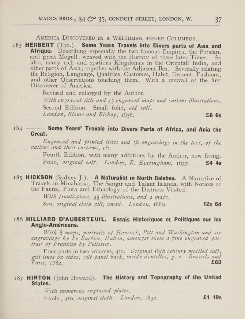 AMERICA DISCOVERED BY A WELSHMAN BEFORE COLUMBUS. 183 HERBERT (Tho.). Some Years Travels into Divers parts of Asia and Afrique. Describing especially the two famous Empires, the Persian, and great Mogull; weaved with the History of these later Times. As also, many rich and spatious Kingdomes in the Orientall India, and other parts of Asia; together with the Adjacent Iles. Severally relating the Religion, Language, Qualities, Customes, Habit, Descent, Fashions, and other Observations touching them. With a revivall of the first Discoverer of America. Revised and enlarged by the Author. With engraved title and 45 engraved maps and curious illustrations. Second Edition. Small folio, old calf. London, Blome and Bishop, 1638. £6 6s 134  Ee, Some Years’ Travels into Divers Parts of Africa, and Asia the reat. Engraved and printed titles and 58 engravings in the text, of the natives and their customs, etc. Fourth Edition, with many additions by the Author, now living. Folio, orginal calf. London, R. Everingham, 1677. £4 4s 185 HICKSON (Sydney J.). A Naturalist in North Celebes. A Narrative of Travels in Minahassa, The Sangir and Talaut Islands, with Notices of the Fauna, Flora and Ethnology of the Districts Visited. With frontispiece, 35 wlustrations, and 2 maps. 8vo, orvzginal cloth gilt, uncut. London, 1880. 12s 6d 186 HILLIARD D’AUBERTEUIL. Essais Historiques et Politiques sur les Anglo-Ameéricans. With 8 maps, portraits of Hancock, Pitt and Washington and six engravings by Le Barbier, Hallou, amongst them a fine engraved por- trait of Franklin by Pelisster. Four parts in two volumes, 4to. Ovzzginal 18th century mottled calf, gilt lines on sides, gilt panel back, inside dentelles, g. e. Brussels and Parts “F792: £63 187 HINTON (John Howard). The History and Topography of the United States. With numerous engraved plates.