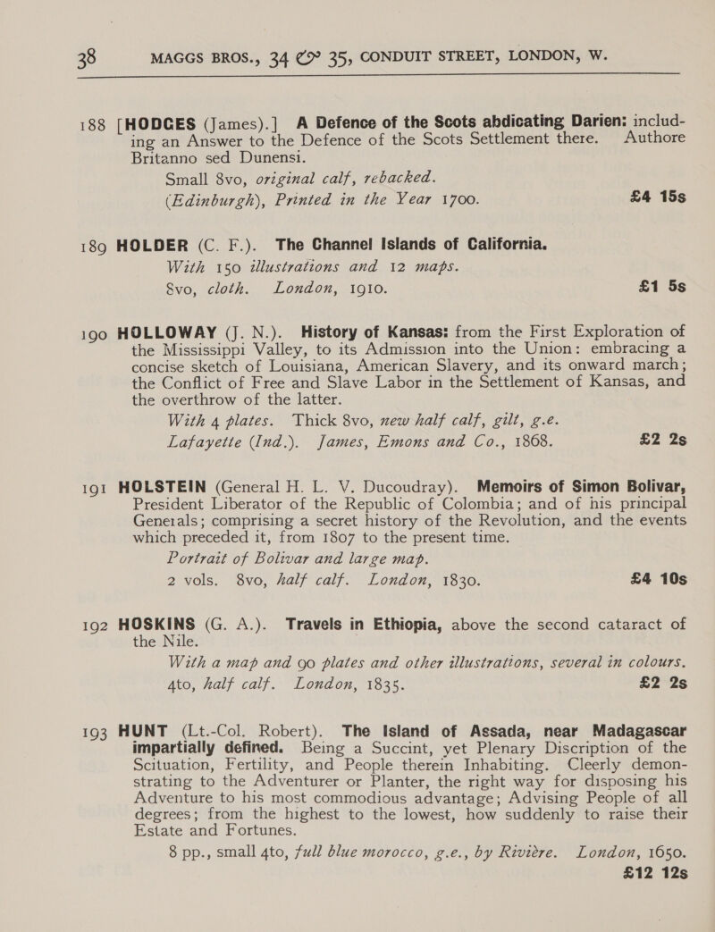  188 [HODCES (James).] A Defence of the Scots abdicating Darien: includ- ing an Answer to the Defence of the Scots Settlement there. | Authore Britanno sed Dunensi. Small 8vo, original calf, rebacked. (Edinburgh), Printed in the Year 1700. £4 15s 189 HOLDER (C. F.). The Channel Islands of California. With 150 tlustrations and 12 maps. Svo, cloth. London, 1910. £1 5s i900 HOLLOWAY (J. N.). History of Kansas: from the First Exploration of the Mississippi Valley, to its Admission into the Union: embracing a concise sketch of Louisiana, American Slavery, and its onward march; the Conflict of Free and Slave Labor in the Settlement of Kansas, and the overthrow of the latter. With 4 plates. Thick 8vo, new half calf, gilt, g.e. Lafayette (Ind.). James, Emons and Co., 1808. £2 2s 191 HOLSTEIN (General H. L. V. Ducoudray). Memoirs of Simon Bolivar, President Liberator of the Republic of Colombia; and of his principal Generals; comprising a secret history of the Revolution, and the events which preceded it, from 1807 to the present time. Portrait of Bolivar and large map. 2 vols. 8vo, half calf. London, 1830. £4 10s 192 Be (G. A.). Travels in Ethiopia, above the second cataract of the Nile. With a map and go plates and other illustrations, several in colours. Ato, half calf. London, 1835. £2 2s 193 HUNT (Lt.-Col. Robert). The Island of Assada, near Madagascar impartially defined. Being a Succint, yet Plenary Discription of the Scituation, Fertility, and People therein Inhabiting. Cleerly demon- strating to the Adventurer or Planter, the right way for disposing his Adventure to his most commodious advantage; Advising People of all degrees; from the highest to the lowest, how suddenly to raise their Estate and Fortunes. 8 pp., small 4to, full blue morocco, g.e., by Riviere. London, 1050. £12 12s