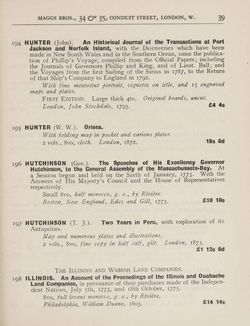  194 HUNTER (John). An Historical Journal of the Transactions at Port Jackson and Norfolk Island, with the Discoveries which have been made in New South Wales and in the Southern Ocean, since the publica- tion of Phillip’s Voyage, compiled from the Official Papers; including the Journals of Governors Phillip and King, and of Lieut. Ball; and the Voyages from the first Sailing of the Sirius in 1787, to the Return of that Ship’s Company to England in 1792. With fine mezzotint portrait, vignette on title, and 15 engraved maps and plates. First EDITION. Large thick 4to. Oviginal boards, uncut. London, John Stockdale, 17093. £4 4s 195 HUNTER (W. W.). Orissa. With folding map in pocket and various plates. 2 vols., 8vo, cloth. London, 1872. 18s 6d 196 HUTCHINSON (Gov.). The Speeches of His Excellency Governor Hutchinson, to the General Assembly of the Massachussets-Bay. At a Session begun and held on the Sixth of January, 1773. With the Answers of His Majesty’s Council and the House of Representatives respectively. Small 8vo, half morocco, g. e., by Riviere. Boston, New England, Edes and Gill, 1773. £10 10s 197 HUTCHINSON (T. J.). Two Years in Peru, with exploration of its Antiquities. Map and numerous plates and illustrations. 2 vols., 8vo, fine copy in half calf, gilt. London, 1873. £1 12s 6d THE ILLINOIS AND WABASH LAND COMPANIES. 198 ILLINOIS. An Account of the Proceedings of the Illinois and Ouabache Land Companies, in persuance of their purchases made of the Indepen- dent Natives, July 5th, 1773, and 18th October, 1775. 8vo, full levant morocco, g. e., by Riviere. Philadelphia, William Duane, 1803. £14 14s