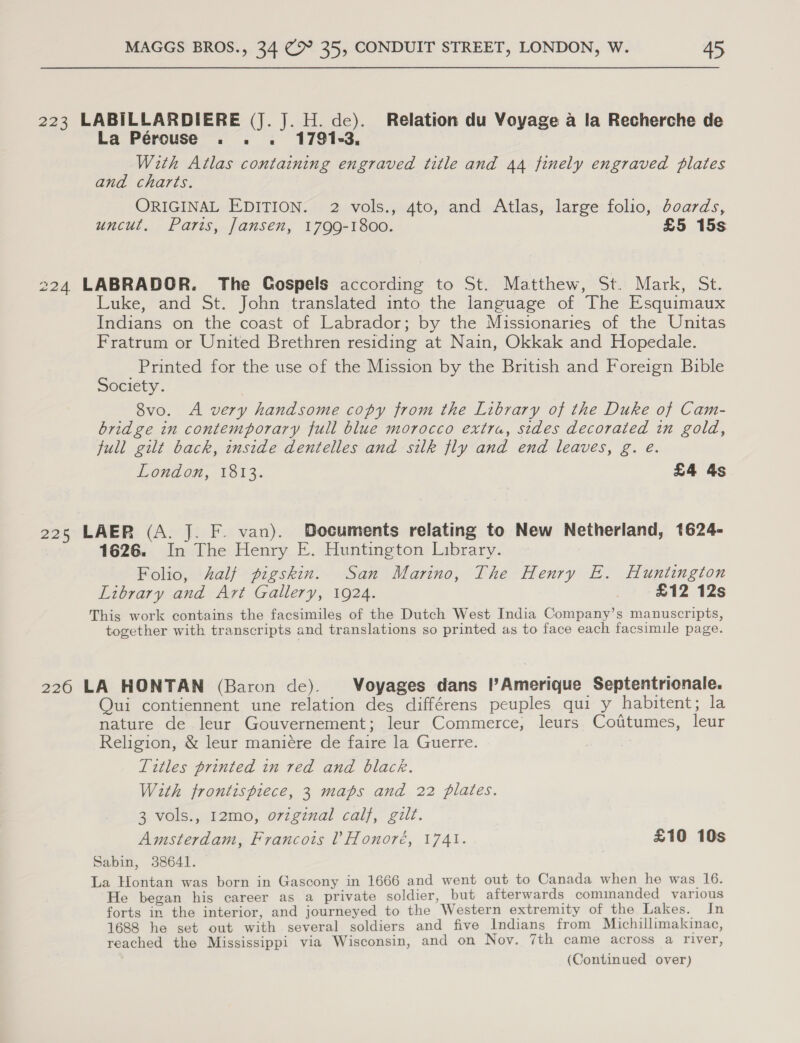 223 LABILLARDIERE (J.J. H. de). Relation du Voyage a la Recherche de La Pércuse . . . 1791-3. With Atlas containing engraved title and 44 finely engraved plates and charts. ORIGINAL EDITION. 2 vols., 4to, and Atlas, large folio, doards, uncut, Parts, Jansen, 1799-1800. £5 15s 224 LABRADOR. The Gospels according to St. Matthew, St. Mark, St. Luke, and St. John translated into the language of The Esquimaux Indians on the coast of Labrador; by the Missionaries of the Unitas Fratrum or United Brethren residing at Nain, Okkak and Hopedale. Printed for the use of the Mission by the British and Foreign Bible Society. 8vo. A very handsome copy from the Library of the Duke of Cam- bridge in contemporary full blue morocco extra, sides decorated in gold, full gilt back, inside dentelles and silk fly and end leaves, g. e. London, 1813. £4 4s 225 LAER (A. J. F. van). Bocuments relating to New Netherland, 1624- 1626. In The Henry E. Huntington Library. Folio, half pigskin. San Marino, The Henry E. Huntington Library and Art Gallery, 1924. £12 12s This work contains the facsimiles of the Dutch West India Company’s manuscripts, together with transcripts and translations so printed as to face each facsimile page. 226 LA HONTAN (Baron de). Voyages dans l’Amerique Septentrionale. Qui contiennent une relation des différens peuples qui y habitent; la nature de leur Gouvernement; leur Commerce, leurs Cotittumes, leur Religion, &amp; leur maniére de faire la Guerre. Titles printed in red and black. With frontispiece, 3 maps and 22 plates. 3 vols., 12mo, o7vzgznal calf, gilt. Amsterdam, Francois ! Honoré, 1741. £10 10s Sabin, 38641. La Hontan was born in Gascony in 1666 and went out to Canada when he was 16. He began his career as a private soldier, but afterwards cominanded various forts in the interior, and journeyed to the Western extremity of the Lakes. In 1688 he set out with several soldiers and five Indians from Michillimakinac, reached the Mississippi via Wisconsin, and on Nov. 7th came across a river,
