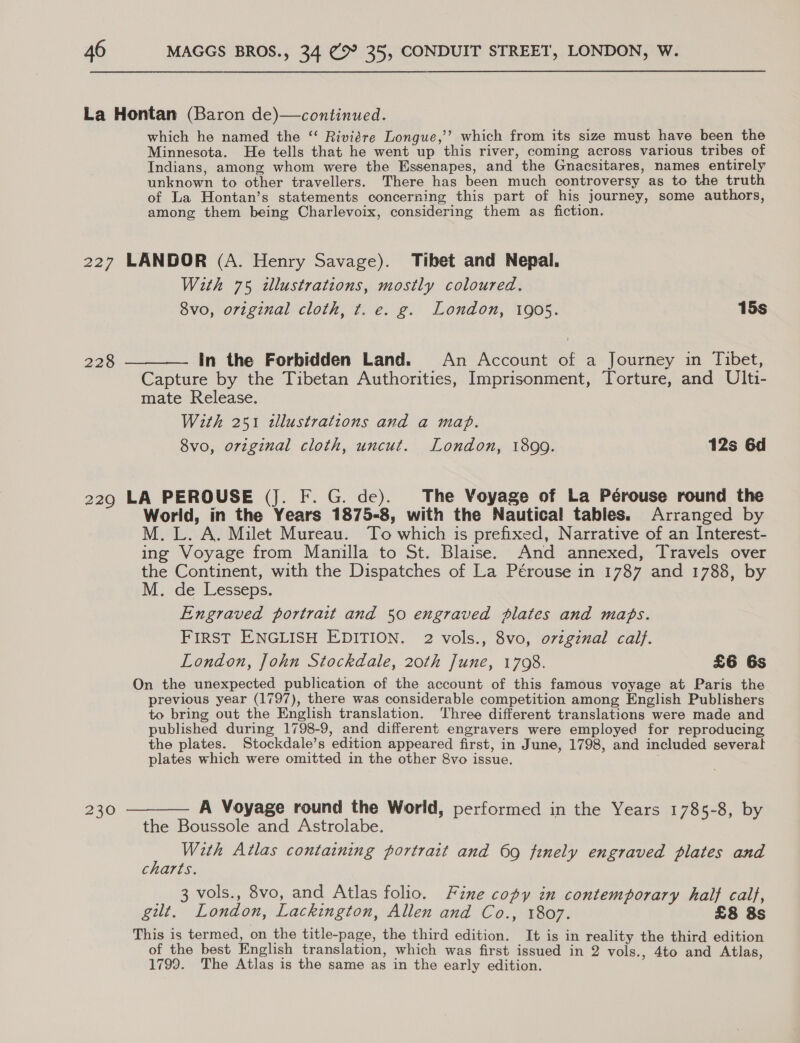La Hontan (Baron de)—continued. which he named the “ Riviére Longue,’’ which from its size must have been the Minnesota. He tells that he went up this river, coming across various tribes of Indians, among whom were the Essenapes, and the Gnacsitares, names entirely unknown to other travellers. There has been much controversy as to the truth of La Hontan’s statements concerning this part of his journey, some authors, among them being Charlevoix, considering them as fiction. 227 LANDOR (A. Henry Savage). Tibet and Nepal. With 75 «llustrations, mostly coloured. 8vo, original cloth, t. e. g. London, 1905. 15s 228 ——_—_—- In the Forbidden Land. An Account of a Journey in Tibet, Capture by the Tibetan Authorities, Imprisonment, Torture, and Ulti- mate Release. With 251 tllustrations and a map. 8vo, original cloth, uncut. London, 1899. 12s 6d 229 LA PEROUSE (J. F. G. de). The Voyage of La Pérouse round the World, in the Years 1875-8, with the Nautical tables. Arranged by M. L. A. Milet Mureau. To which is prefixed, Narrative of an Interest- ing Voyage from Manilla to St. Blaise. And annexed, Travels over the Continent, with the Dispatches of La Pérouse in 1787 and 1788, by M. de Lesseps. Engraved portrait and 50 engraved plates and maps. FIRST ENGLISH EDITION. 2 vols., 8vo, original calf. London, John Stockdale, 20th June, 1798. £6 6s On the unexpected publication of the account of this famous voyage at Paris the previous year (1797), there was considerable competition among English Publishers to bring out the English translation. ‘Three different translations were made and published during 1798-9, and different engravers were employed for reproducing the plates. Stockdale’s edition appeared first, in June, 1798, and included several plates which were omitted in the other 8vo issue. 230 ———— A Voyage round the World, performed in the Years 1785-8, by the Boussole and Astrolabe. p With Atlas containing portrait and 69 finely engraved plates and charts. _ 3 vols., 8vo, and Atlas folio. Fine copy in contemporary half calf, gilt. London, Lackington, Allen and Co., 1807. £8 8s This is termed, on the title-page, the third edition. It is in reality the third edition of the best English translation, which was first issued in 2 vols., 4to and Atlas, 1799. The Atlas is the same as in the early edition.