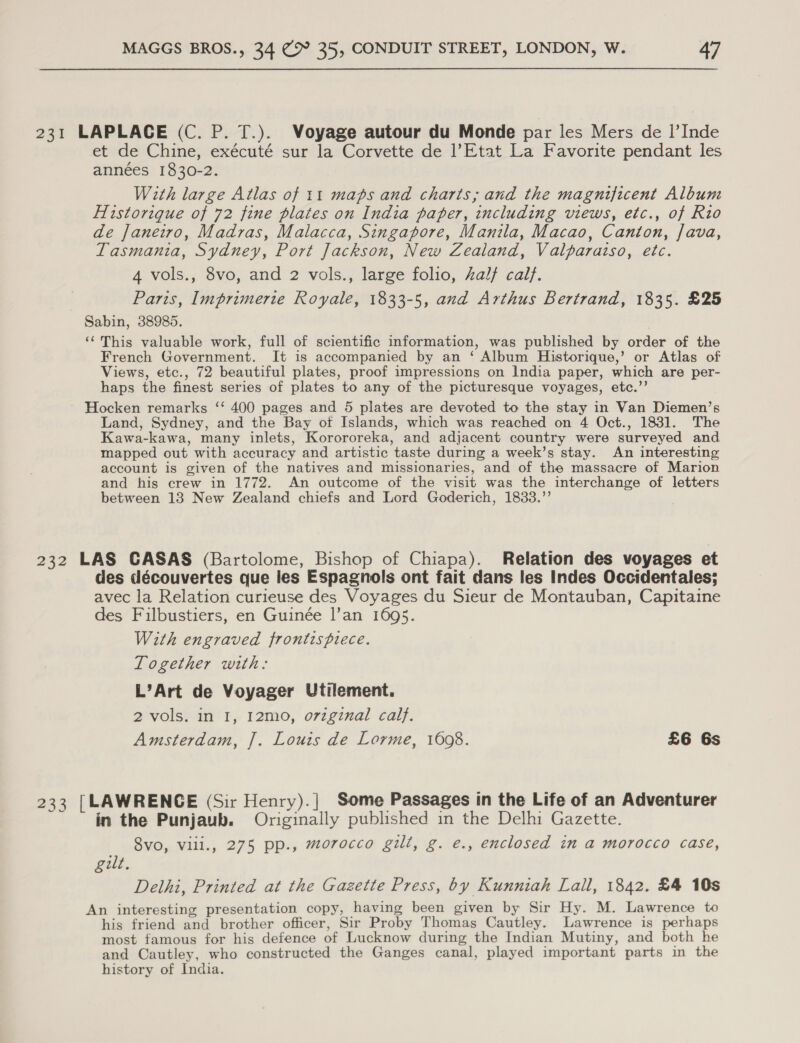 231 LAPLACE (C. P. T.). Voyage autour du Monde par les Mers de I|’Inde et de Chine, exécuté sur la Corvette de l?Etat La Favorite pendant les années 1830-2. With large Atlas of 11 maps and charts; and the magnificent Album Historique of 72 fine plates on India paper, including views, etc., of Rio de Janeiro, Madras, Malacca, Singapore, Manila, Macao, Canton, Java, Tasmania, Sydney, Port Jackson, New Zealand, Valparaiso, etc. 4 vols., 8vo, and 2 vols., large folio, half calf. Paris, Imprimerie Royale, 1833-5, and Arthus Bertrand, 1835. £25 Sabin, 38985. ‘This valuable work, full of scientific information, was published by order of the French Government. It is accompanied by an ‘ Album Historique,’ or Atlas of Views, etc., 72 beautiful plates, proof impressions on India paper, which are per- haps the finest series of plates to any of the picturesque voyages, etc.’’ Hocken remarks ‘‘ 400 pages and 5 plates are devoted to the stay in Van Diemen’s Land, Sydney, and the Bay ot Islands, which was reached on 4 Oct., 1831. The Kawa-kawa, many inlets, Korororeka, and adjacent country were surveyed and mapped out with accuracy and artistic taste during a week’s stay. An interesting account is given of the natives and missionaries, and of the massacre of Marion and his crew in 1772. An outcome of the visit was the interchange of letters between 13 New Zealand chiefs and Lord Goderich, 1833.”’ 232 LAS CASAS (Bartolome, Bishop of Chiapa). Relation des voyages et des découvertes que les Espagnols ont fait dans les Indes Occidentales; avec la Relation curieuse des Voyages du Sieur de Montauban, Capitaine des Filbustiers, en Guinée l’an 1695. With engraved frontispiece. Together with: L’Art de Voyager Utilement. 2 vols. in I, I2mo, o7vzginal cal}. Amsterdam, J. Louis de Lorme, 1608. £6 6s 233 [LAWRENCE (Sir Henry).| Some Passages in the Life of an Adventurer in the Punjaub. Originally published in the Delhi Gazette. 8vo, Vill., 275 pp., morocco gilt, g. e., enclosed in a morocco case, gilt. Dethi, Printed at the Gazette Press, by Kunniah Lall, 1842. £4 10s An interesting presentation copy, having been given by Sir Hy. M. Lawrence to his friend and brother officer, Sir Proby Thomas Cautley. Lawrence is perhaps most famous for his defence of Lucknow during the Indian Mutiny, and both he and Cautley, who constructed the Ganges canal, played important parts in the history of India.