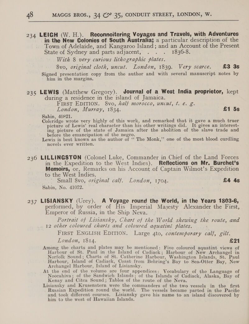  234 LEIGH (W.H.). Reconnoitering Voyages and Travels, with Adventures _. jin the New Colonies of South Australia; a particular description of the Town of Adelaide, and Kangaroo Island; and an Account of the Present Stateof Sydney and parts adjacent, 2 . .” ¥830-8: With 8 very curious lithographic plates. 8vo, original cloth, uncut. London, 1839. Very scarce. £3 3s Signed presentation copy from the author and with several manuscript notes by - him in the margins. 235 LEWIS (Matthew Gregory). Journal of a West India proprietor, kept during a residence in the island of Jamaica. FIRST EDITION. 8vo, halj morocco, uncul, ¢. e. g. London, Murray, 1834. £1 5s Sabin, 40821. | Coleridge wrote very highly of this work, and remarked that it gave a much truer picture of Lewis’ real character than his other writings did. It gives an interest- ing picture of the state of Jamaica after the abolition of the slave trade and before the emancipation of the negro. Lewis is best known as the author of ‘‘ The Monk,”’ one of the most blood. curdling novels ever written. 236 LILLINGSTON (Colonel Luke, Commander in Chief of the Land Forces in the Expedition to the West Indies). Reflections on Mr. Burchet’s _Memoirs, or, Remarks on his Account of Captain Wilmot’s Expedition to the West Indies. | .' Small 8vo, orzgznal calf. London, 1704. | £4 4s Sabin, No. 41072. j 237 LISIANSKY (Urey). A Voyage round the World, in the Years 1803-6, performed, by order of His Imperial Maiesty Alexander the First, Emperor of Russia, in the Ship Neva. Fe Portrait of Listansky, Chart of the World shewing the route, and _. 12 other coloured charts and coloured aguatini plates. First ENGLISH EDITION. Large 4to, contemporary calf, gilt. London, 1814. £21 Among the charts and plates may be mentioned: Five coloured aquatint views of Harbour of St. Paul in the Island of Cadiack; Harbour of New Archangel in Norfolk Sound; Charts of St. Catherine Harbour, Washington Islands, St. Paul Harbour, Island of Cadiack, Coast, from Behring’s Bay to Sea-Otter Bay, New Archangel Harbour, Island of Lisiansky. ; At the end of the volume are four appendices: Wocabulary of the Language of Noocahiva; of the Sandwich Islands; of the Islands of Cadiack, Alaska, Bay of Kenay and Citca Sound; Tables of the route. of the Neva. Lisiansky and Krusenstern were the commanders of the two vessels in the first _ Russian Expedition round the world. The vessels became parted in the Pacific and; took different courses. lLisiansky gave his name to an island discovered by him to the west of Hawaiian Islands.