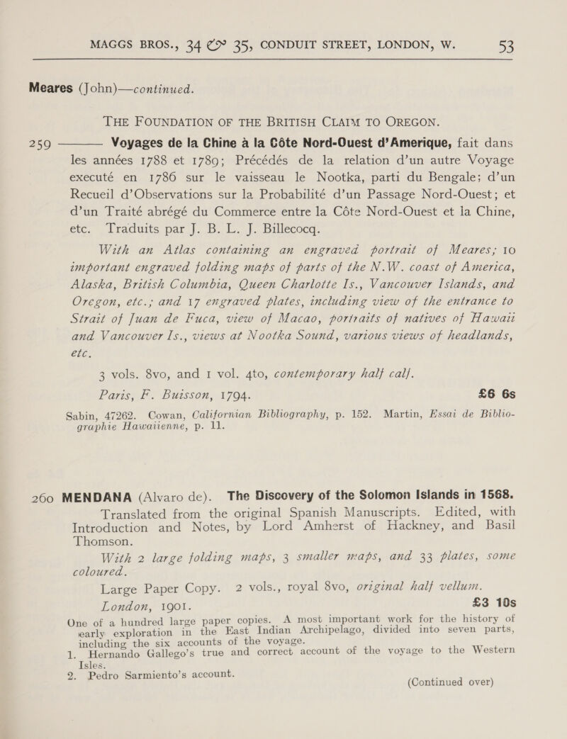 Meares (John)—continued. THE FOUNDATION OF THE BRITISH CLAIM TO OREGON. 259 ———— Voyages de la Chine a la Céte Nord-Ouest d’Amerique, fait dans les années 1788 et 1789; Précédés de la relation d’un autre Voyage executé en 1786 sur le vaisseau le Nootka, parti du Bengale; d’un Recueil d’Observations sur la Probabilité d’un Passage Nord-Ouest; et d’un Traité abrégé du Commerce entre la Céte Nord-Ouest et la Chine, ere. . lracduits par |. B. C.J. Ballecocd. With an Atlas containing an engraved portrait of Meares; to important engraved folding maps of parts of the N.W. coast of America, Alaska, British Columbia, Queen Charlotte Is., Vancouver Islands, and Oregon, etc., and 17 engraved plates, including view of the entrance to Strait of Juan de Fuca, view of Macao, poriraits of natives of Hawaii and Vancouver ls., views at Nootka Sound, various views of headlands, 0G: 3 vols. 8vo, and 1 vol. 4to, contemporary half cal}. Pais, Lo BUISSON, 1704: £6 6s Sabin, 47262. Cowan, Califorman Bibliography, p. 152. Martin, Hssar de Biblio- graphie Hawatienne, p. 11. 260 MENDANA (Alvaro de). The Discovery of the Solomon Islands in 1568. Translated from the original Spanish Manuscripts. Edited, with Introduction and Notes, by Lord Amherst of Hackney, and Basil Thomson. With 2 large folding maps, 3 smaller maps, and 33 plates, some coloured. Large Paper Copy. 2 vols., royal 8vo, o7zgznal half vellum. London, 1901. £3 10s O f a hundred large paper copies. A most important work for the history of Lae pian @ the East Indian Archipelago, divided into seven parts, including the six accounts of the voyage. 1. Hernando Gallego’s true and correct account of the voyage to the Western Isles. 9. Pedro Sarmiento’s account. (Continued over)