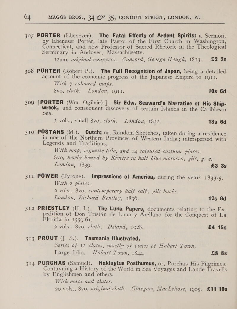 307 308 309 310 3 Int 352 313 314 PORTER (Ebenezer). The Fatal Effects of Ardent Spirits: a Sermon, by Ebenezer Porter, late Pastor of the First Church in Washington, Connecticut, and now Professor of Sacred Rhetoric in the Theological Serminary in Andover, Massachusetts. I2mo, original wrappers. Concord, George Hough, 1813. £2 2s PORTER (Robert P.). The Full Recognition of Japan, being a detailed account of the economic progress of the Japanese Empire to IQI1I. With 7 coloured mabs. Svo, cloth. London, igi. 10s 6d [PORTER (Wm. Ogilvie).]| Sir Edw. Seaward’s Narrative of His Ship- nile and consequent discovery of certain Islands in the Caribbean ea. 3 vols., small 8vo, cloth. London, 1832. 18s 6d POSTANS (M.). CGutch; or, Random Sketches, taken during a residence in one of the Northern Provinces of Western India; interspersed with Legends and Traditions. With map, vignette title, and 14 coloured costume plates. 8vo, newly bound by Riviere in half blue morocco, gilt, g. e. London, 1830. ; £3 3s POWER (Tyrone). Impressions of America, during the years 1833-5. Weth 2 plates. 2 vols., 8vo, contemporary half calf, gilt backs. London, Richard Bentley, 1836. 12s 6d PRIESTLEY (H. [.). The Luna Papers, documents relating to the Ex- pedition of Don Tristan de Luna y Arellano for the Conquest of La Florida in 1559-61. 2 -vols:, Sv0,.clock. + Deland, 1028. £4 15s PROUT (J. S.). Tasmania IIlustrated, Series of 12 plates, mostly of views of Hobart Town. Large folio. Hobart Town, 1844. £8 8s PURCHAS (Samuel). Hakluytus Posthumus, or, Purchas His Pilgrimes. Contayning a History of the World in Sea Voyages and Lande Travells by Englishmen and others. With maps and plates. 20 vols., 8vo, o7vzgznal cloth. Glasgow, MacLehose, 1905. £11 10s