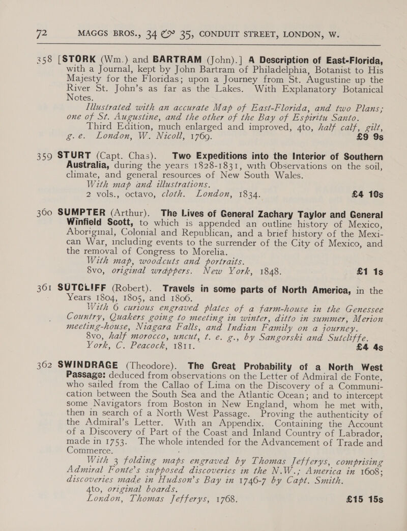  358 [STORK (Wm.) and BARTRAM (John).] A Description of East-Florida, with a Journal, kept by John Bartram of Philadelphia, Botanist to His Majesty for the Floridas; upon a Journey from St. Augustine up the River St. John’s as far as the Lakes. With Explanatory Botanical Notes. [llusivated with an accurate Map of East-Florida, and two Plans; one of St. Augustine, and the other of the Bay of Espiritu Santo. Third Edition, much enlarged and improved, ato, half calf, gilt, exe London, We Nicoll, 1760. £9 9s 359 STURT (Capt. Chas). Two Expeditions into the Interior of Southern Australia, during the years 1828-1831, with Observations on the soil, climate, and general resources of New South Wales. With map and illustrations, 2 vols., octavo, cloth. London, 1834. £4 10s 300 SUMPTER (Arthur). The Lives of General Zachary Taylor and General Winfield Scott, to which is appended an outline history of Mexico, Aboriginal, Colonial and Republican, and a brief history of the Mexi- can War, including events to the surrender of the City of Mexico, and the removal of Congress to Morelia. With map, woodcuts and portraits. Svo, original wrappers. New York, 1848. £1 1s 361 SUTGLIFF (Robert). Travels in some parts of North America, in the Years 1804, 1805, and 1806. Wath © curious engraved plates of a farm-house in the Genessee Country, Quakers going to meeting in winter, ditto in summer, Merion meeting-house, Niagara Falls, and Indian Family on a journey. 3vo, half morocco, uncut, ¢. e. g., by Sangorski and Sutcliffe. Vork, C. Peaqgoer, Voit. £4 4s 302 SWINDRAGE (Theodore). The Great Probability of a North West Passage: deduced from observations on the Letter of Admiral de Fonte, who sailed from the Callao of Lima on the Discovery of a Communi- cation between the South Sea and the Atlantic Ocean; and to intercept some Navigators from Boston in New England, whom he met with, then in search of a North West Passage. Proving the authenticity of the Admuiral’s Letter. With an Appendix. Containing the Account of a Discovery of Part of the Coast and Inland Country of Labrador, made in 1753. The whole intended for the Advancement of Trade and Commerce. With 3 folding maps engraved by Thomas Jefferys, comprising Admiral Fonte’s supposed discoveries in the N.W.,; America in 1608; discovertes made in Hudson’s Bay in 1746-7 by Capt. Smith. 4to, orzginal boards. London, Thomas Jefferys, 1768. £15 15s