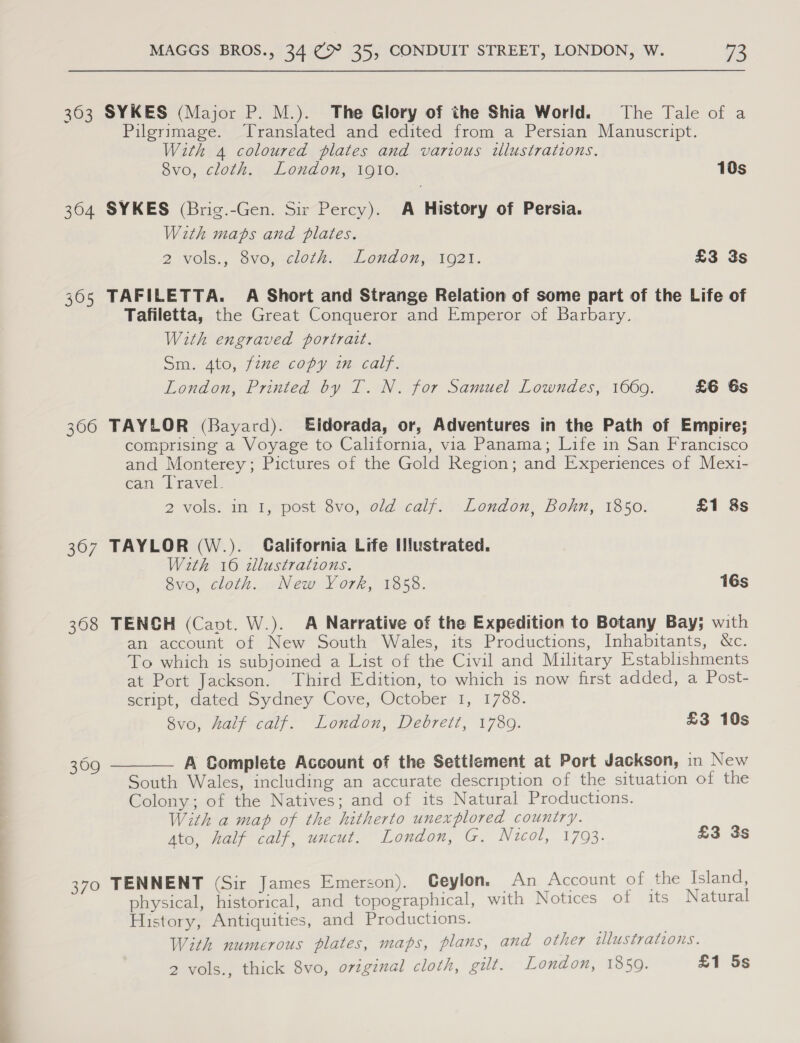 363 SYKES (Major P. M.). The Glory of the Shia World. The Tale of a Pilgrimage. Translated and edited from a Persian Manuscript. With 4 coloured plates and various wlustrations. 8vo, cloth. London, i910. 10s 304 SYKES (Brig.-Gen. Sir Percy). A History of Persia. With maps and plates. 2 vols., 3vo,.él0th: yLondon}) 1021. £3 3s 365 TAFILETTA. A Short and Strange Relation of some part of the Life of Tafiletta, the Great Conqueror and Emperor of Barbary. With engraved portrait. Sm. 4to, fime.copy wm calf. London, Printed by T. N. for Samuel Lowndes, 1660. £6 6s 306 TAYLOR (Bayard). Eldorada, or, Adventures in the Path of Empire; comprising a Voyage to California, via Panama; Life in San Francisco and Monterey; Pictures of the Gold Region; and Experiences of Mexi- can Travel. 2 volss am typost 8vo, old calf&gt;\.London, Bohm, 1350: £1 8s 367 TAYLOR (W.). California Life Iustrated. With 16 illustrations. 8vo, cloth. New York, 1858. 16s 3608 TENCH (Capt. W.). A Narrative of the Expedition to Botany Bay; with an account of New South Wales, its Productions, Inhabitants, &amp;c. To which is subjoined a List of the Civil and Military Establishments at Port Jackson. Third Edition, to which is now first added, a Post- script, dated Sydney Cove, October 1, 1788. vo, Zaly-caly. London, Debrett, 1730. £3 10s A Complete Account of the Settlement at Port Jackson, in New South Wales, including an accurate description of the situation of the Colony; of the Natives; and of its Natural Productions. With a map of the hitherto unexplored country. Ato, half calf, uncut. London, G. Nucol, 1793. £3 3s  309 370 TENNENT (Sir James Emerson). Ceylon. An Account of the Island, physical, historical, and topographical, with Notices of its Natural History, Antiquities, and Productions. With numerous plates, maps, plans, and other illustrations. 2 vols., thick 8vo, oviginal cloth, gilt. London, 1859. £1 5s