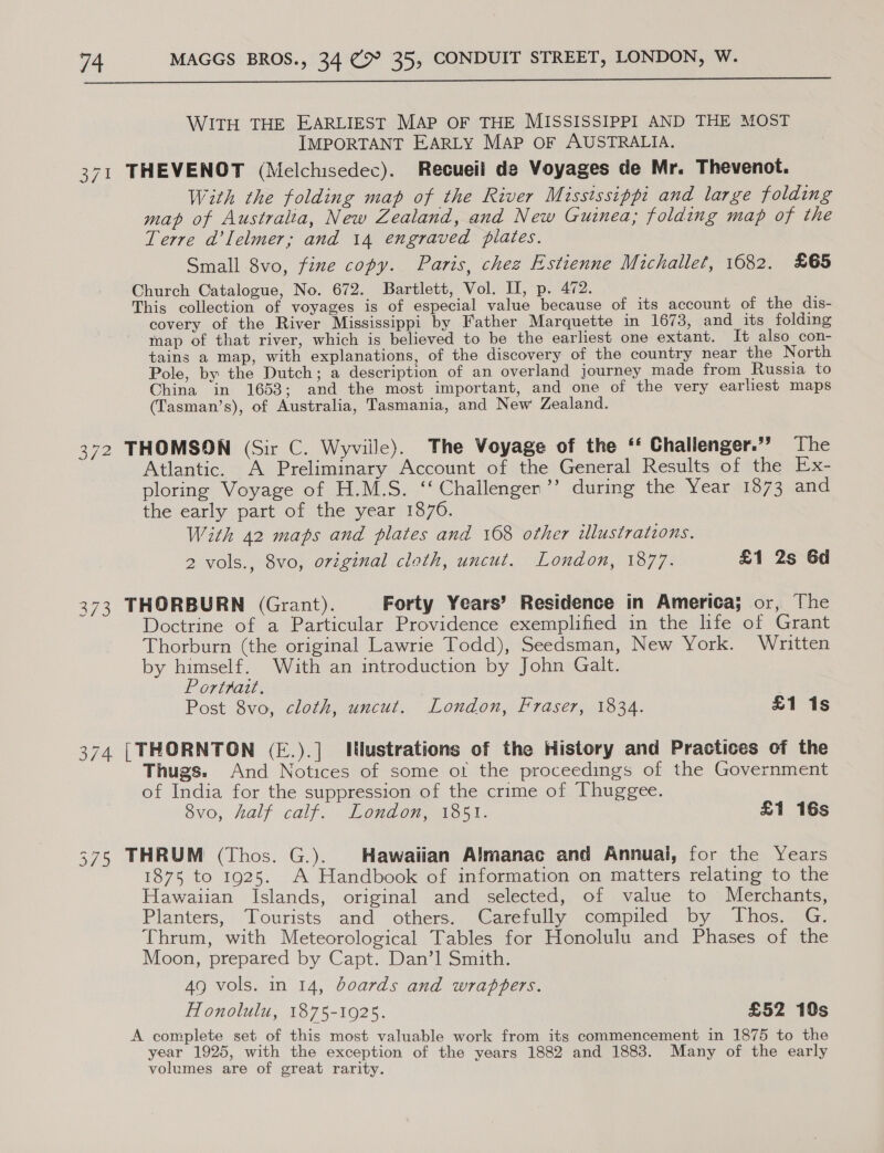  WITH THE EARLIEST MAP OF THE MISSISSIPPI AND THE MOST IMPORTANT EARLY MAP OF AUSTRALIA. 371 THEVENOT (Melchisedec). Recueil de Voyages de Mr. Thevenot. With the folding map of the River Mississippi and large folding map of Australia, New Zealand, and New Guinea; folding map of the Terre d’lelmer; and 14 engraved plates. Small 8vo, fine copy. Paris, chez Estienne Michallet, 1682. £65 Church Catalogue, No. 672. Bartlett, Vol. II, p. 472. This collection of voyages is of especial value because of its account of the dis- covery of the River Mississippi by Father Marquette in 1673, and_its folding map of that river, which is believed to be the earliest one extant. It also con- tains a map, with explanations, of the discovery of the country near the North Pole, by the Dutch; a description of an overland journey made from Russia to China in 1653; and the most important, and one of the very earliest maps (Tasman’s), of Australia, Tasmania, and New Zealand. 372 THOMSON (Sir C. Wyviile). The Voyage of the ‘‘ Challenger.”’ The Atlantic. A Preliminary Account of the General Results of the Ex- ploring Voyage of H.M.S. ‘‘ Challenger’’ during the Year 1873 and the early part of the year 1876. With 42 maps and plates and 1608 other illustrations. 2 vols., 8vo, original cloth, uncut. London, 1877. £1 2s 6d 373 THORBURN (Grant). Forty Years’ Residence in America; or, The Doctrine of a Particular Providence exemplified in the life of Grant Thorburn (the original Lawrie Todd), Seedsman, New York. Written by himself. With an introduction by John Galt. Portrait. Post 8vo, cloth, uncut, London, fraser, 1834. £1 1s 374 [THORNTON (E.).] IJlustrations of the History and Practices of the Thugs. And Notices of some of the proceedings of the Government of India for the suppression of the crime of Thuggee. 8vo, Aalf calf, London waissn. £1 16s 375 THRUM (Thos. G.). Hawaiian Almanac and Annuai, for the Years 1875 to 1925. A Handbook of information on matters relating to the Hawaiian Islands, original and selected, of value to Merchants, Planters, Tourists and others. Carefully compiled by Thos. G. Chrum, with Meteorological Tables for Honolulu and Phases of the Moon, prepared by Capt. Dan’l Smith. AQ vols. in 14, boards and wrappers. Honolulu, 1875-1925. £52 10s A complete set of this most valuable work from its commencement in 1875 to the year 1925, with the exception of the years 1882 and 1883. Many of the early volumes are of great rarity.