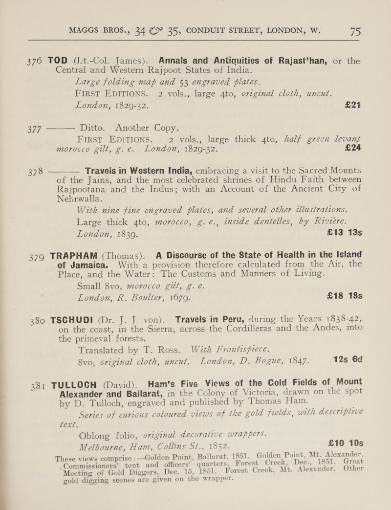 —_— — —- = - _ = -_— = —— | 376 TOD (/t.-Col. James). Annals and Antiquities of Rajast’han, or the Central and Western Rajpoot States of India. ) Large folding map and 53 engraved plates. FIRST EDITIONS. 2 vols., large 4to, ovzginal cloth, uncut.  London, 1829-32. E21 379 Ditto. Another Copy. FIRST EDITIONS. 2 vols., large thick 4to, half green levant morocco gilt, g.e. London, 1820-32. £24. 378 ———— Traveis in Western India, embracing a visit to the Sacred Mounts of the Jains, and the most celebrated shrines of Hindu Faith between Rajpootana and the Indus; with an Account of the Ancient City of Nekrwalla. With nine fine engraved plates, and several other illustrations. Large thick 4to, morocco, g.e., inside dentelles, by Riviere. 379 TRAPHAM (Thomas). A Discourse of the State of Health in the Island of Jamaica. With a provision therefore calculated from the Air, the Place, and the Water: The Customs and Manners of Living. Small 8vo, morocco gilt, g. é. 380 TSCHUDI (Dr. J. J. von). Travels in Peru, during the Years 1838-42, on the coast, in the Sierra, across the Cordilleras and the Andes, into the primeval forests. Translated by T. Ross. With Frontispiece. 8vo, original cloth, uncut. London, D. Bogue, 1847. 12s 6d 381 TULLOCH (David). Ham’s Five Views of the Gold Fields of Mount Alexander and Ballarat, in the Colony of Victoria, drawn on the spot by D. Tulloch, engraved and published by Thomas Ham. he Series of curious coloured views of the gold fields, with descripiive fexe. Oblong folio, oviginal decorative wrappers. Melbourne, Ham, Collins St., 1852. £10 10s These views comprise :—Golden Point, Ballarat, 1851. Golden Point, Mt. Alexander. Commissioners’ tent and officers’ quarters, Forest Creek, Dec., 1851. Great Meeting of Gold Diggers, Dec. 15, 1851. Forest Creek, Mt. Alexander. Other gold digging scenes are given on the wrapper.