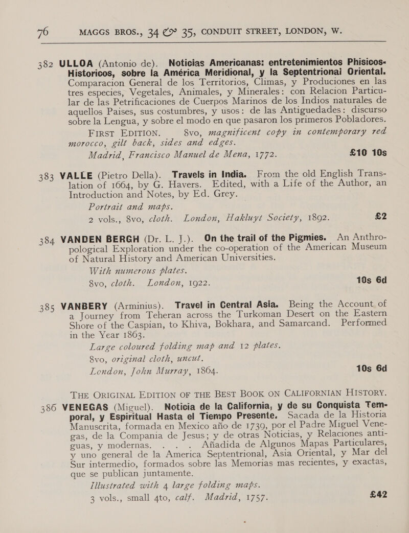  382 ULLOA (Antonio de). Noticias Americanas: entretenimientos Phisicos- Historicos, sobre la América Meridional, y la Septentrionai Oriental. Comparacion General de los Territorios, Climas, y Produciones en las tres especies, Vegetales, Animales, y Minerales: con Relacion Particu- lar de las Petrificaciones de Cuerpos Marinos de los Indios naturales de aquellos Paises, sus costumbres, y usos: de las Antiguedades: discurso sobre la Lengua, y sobre el modo en que pasaron los primeros Pobladores. FIRST EDITION. Svo, magnificent copy in contemporary red morocco, gilt back, sides and edges. Madrid, Francisco Manuel de Mena, 1772. £10 10s 383 VALLE (Pietro Della). Travels in India. From the old English Trans- lation of 1664, by G. Havers. Edited, with a Life of the Author, an Introduction and Notes, by Ed. Grey. Portrait and maps. 2 vols., 8vo, cloth. London, Hakluyt Society, 1892. 4 384 VANDEN BERGH (Dr. L. J.). On the trail of the Pigmies. An Anthro- pological Exploration under the co-operation of the American Museum of Natural History and American Universities. With numerous plates. BVO, Ol... LOwaOn, 1022. 10s 6d 385 VANBERY (Arminius). Travel in Central Asia. Being the Account of a Journey from Teheran across the Turkoman Desert on the Eastern Shore of the Caspian, to Khiva, Bokhara, and Samarcand. Performed in the Year 1863. Large coloured folding map and 12 plates. 8vo, orzginal cloth, uncut. London, John Murray, 1804. 10s 6d THE ORIGINAL EDITION OF THE BEST BOOK ON CALIFORNIAN HISTORY. 386 VENEGAS (Miguel). Noticia de la California, y de su Conquista Tem- poral, y Espiritual Hasta el Tierapo Presente. Sacada de la Historia Manuscrita, formada en Mexico afio de 1739, por el Padre Miguel Vene- gas, de la Compania de Jesus; y de otras Noticias, y Relaciones anti- suas, y modernas. . . . Afiadida de Algunos Mapas Particulares, y uno general de la America Septentrional, Asia Oriental, y Mar del Sur intermedio, formados sobre las Memorias mas recientes, y exactas, que se publican juntamente. Illustrated with 4 large folding maps. 3 vols., small 4to, calf. Madrid, 1757. £42