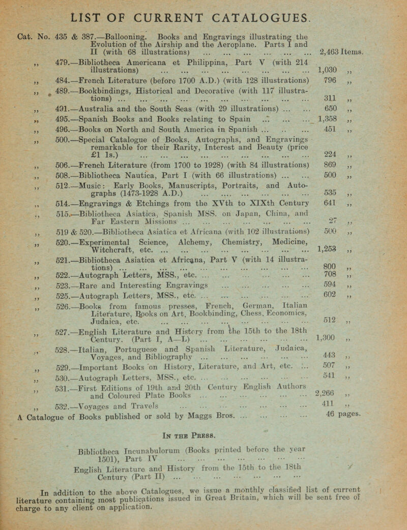          LIST OF CURRENT CATALOGUES. Evolution of the Airship and the Seg: Parts I and II (with 68 illustrations) illustrations) 484.—French Literature fefore 1700 . D. ) ia 198 illustrations) 489. Sonor Historical and Decorative eee 117 illustra- ions 491.—Australia and ihe South Seas (with 29 file ipa ou 495.—Spanish Books and Books relating to Spain 496.—Books on North and South America in Spanish .. eee for their Rarity, Interest and pony fortes 506.—French Literature noi 1700 1 1928) (with, 84 sHeserations) 508.—Bibliotheca Nautica, Part I (with 66 illustrations) ... 512.—Music: Early Books, Manuscripts, ue and Auto- graphs (1473-1928 A.D.) 514, —Engravings &amp; Etchings from he XVth ‘a “XTXth Centuty 515.—Bibliotheca Asiatica, Spanish MSS. on canes China, and Far Eastern Missions ... 519 &amp; 520.—Bibliotheca Asiatica et ee aah 102 ‘heats pions 520.—Experimental Science, a ely, ue eee aoe Witchcraft, etc. ... een Fe 521. ees Asiatica et Africana, Sie Vv (with 1 dhavien: 522.—Autograph Letters, MSS., : 525.—Autograph Letters, MSS., 526.—Books from famous. presses, iach: Cae. Italian Literature, Books on Art, Bookbinding, Chess, Economics, Judaica, ete. 527.—English Literature aria Histor se ie 15th es the 18th Century. (Part I, A—L) -... i 528.—Italian, Portuguese and Spanish Asraiick, Tudaiea, Voyages, and Bibliography ; ch 529.—Important Books on History, iiteratuke: noe aot he 530.—Autograph Letters, MSS., etc. as 531.—First Editions of 19th and 20th Century He ‘aithions and Coloured Plate Books Ee arp en Sek ee ay gee Ein} 532.—Voyages and Travels IN THE PRESS. Bibliotheca Incunabulorum ror Epics before the yout 1501), Part IV English Literature and ey Sure a 15th ae Ae ‘18th Century (Part I) 2,463 Items. 4,080, 196 =, BLE pour o55 © 15808 55 Ae 5, ips ace LSS aay 900.5; 580. 73) G41 3g, ee BOE = S55 1,253 ,; 800-5; FOSE 3 594° .,, 602= 4, Bia ss 300 _ ;; AAS! 55 DOT 4; Dat O35, 266 5, AS Peas 46 pages