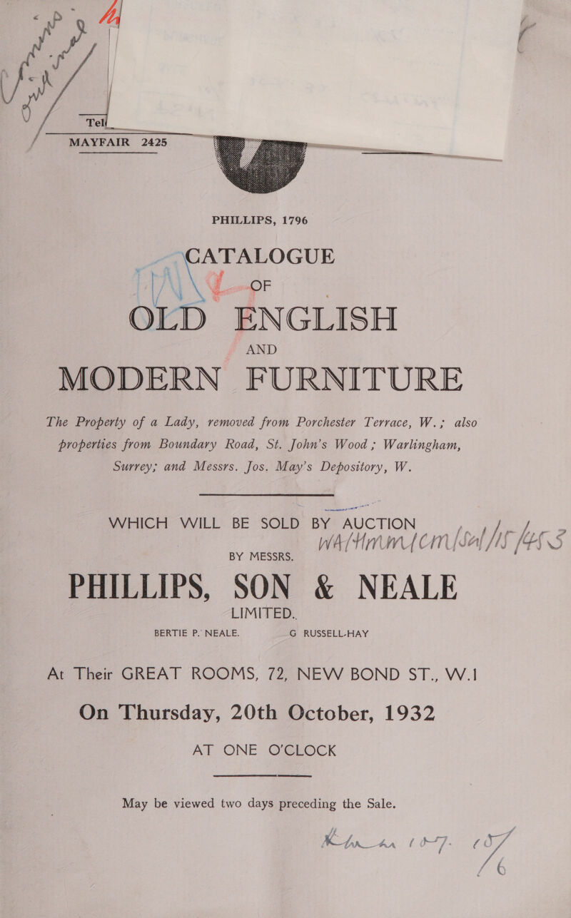   MAYFAIR 2425 2425  rN hou. \ “OF OLD ENGLISH MODERN FURNITURE The Property of a Lady, removed from Porchester Terrace, W.; also properties from Boundary Road, St. John’s Wood ; Warlingham, Surrey; and Messrs. Jos. May’s Depository, W. WHICH WILL BE SOLD BY. AUCTION pal If i ree WAM micmk CAS BY MESSRS. PHILLIPS. SON &amp; NEALE LIMITED.. BERTIE P.’ NEALE. G RUSSELL-HAY At Their GREAT ROOMS, 72, NEW BOND ST., W.1 On Thursday, 20th October, 1932 AT ONE OCLOCK May be viewed two days preceding the Sale. SOS We =, OoN| m \