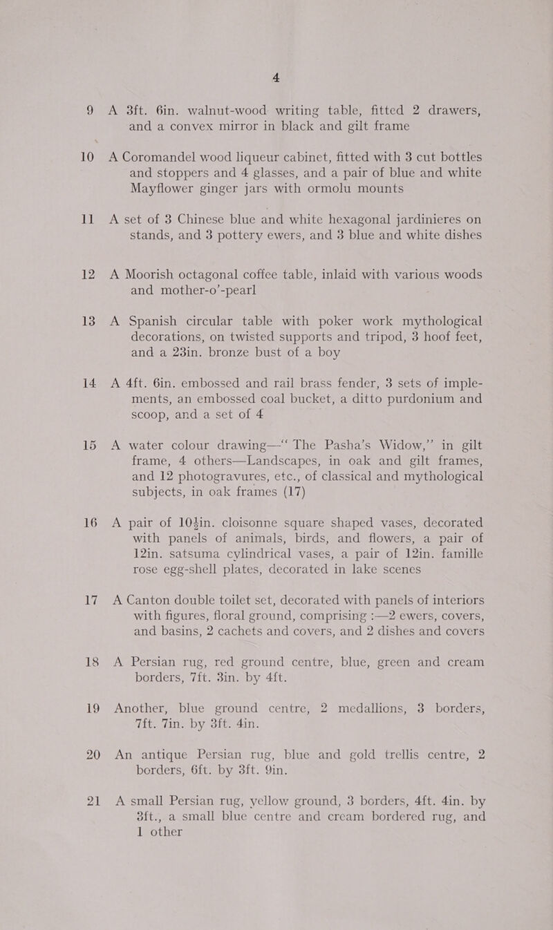 9 A 3ft. 6in. walnut-wood writing table, fitted 2 drawers, and a convex mirror in black and gilt frame 10 A Coromandel wood liqueur cabinet, fitted with 3 cut bottles and stoppers and 4 glasses, and a pair of blue and white Mayflower ginger jars with ormolu mounts 11 A set of 3 Chinese blue and white hexagonal jardinieres on stands, and 3 pottery ewers, and 3 blue and white dishes 12 A Moorish octagonal coffee table, inlaid with various woods and mother-o’-pearl 13. A Spanish circular table with poker work mythological decorations, on twisted supports and tripod, 3 hoof feet, and a 23in. bronze bust of a boy 14 A 4ft. 6in. embossed and rail brass fender, 3 sets of imple- ments, an embossed coal bucket, a ditto purdonium and scoop, and a set of 4 . 15 A water colour drawing—‘‘ The Pasha’s Widow,”’ in gilt frame, 4 others—Landscapes, in oak and gilt frames, and 12 photogravures, etc., of classical and mythological subjects, in oak frames (17) 16 A pair of 104in. cloisonne square shaped vases, decorated with panels of animals, birds, and flowers, a pair of 12in. satsuma cylindrical vases, a pair of 12in. famille rose egg-shell plates, decorated in lake scenes 17 A Canton double toilet set, decorated with panels of interiors with figures, floral ground, comprising :—2 ewers, covers, and basins, 2 cachets and covers, and 2 dishes and covers 18 A Persian rug, red ground centre, blue, green and cream borders, 7ft. 3in. by 4ft. 19 Another, blue ground centre, 2 medallions, 3 borders, Tit. Tin. by 3ft. 4in. 20 An antique Persian rug, blue and gold trellis centre, 2 borders, 6ft. by 3ft. Qin. 21 A small Persian rug, yellow ground, 3 borders, 4ft. 4in. by 3ft., a small blue centre and cream bordered rug, and 1 other