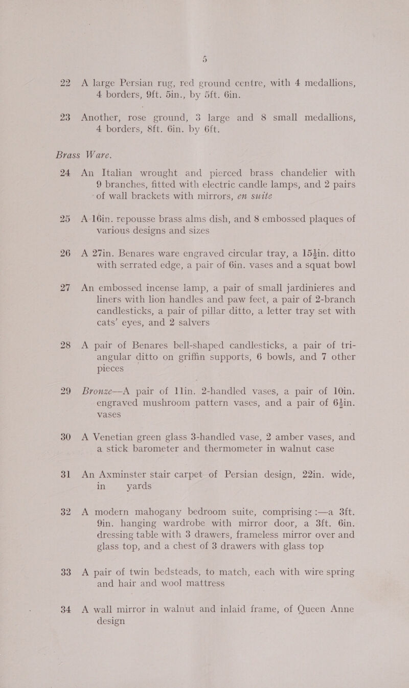 22 A large Persian rug, red ground centre, with 4 medallions, 4 borders, 9{t. 5in., by 5ft. 6in. 23 Another, rose ground, 3 large and 8 small medallions, 4 borders, 8ft. 6in. by 6ft. Brass Ware. 24 An Italian wrought and pierced brass chandelier with 9 branches, fitted with electric candle lamps, and 2 pairs of wall brackets with mirrors, en suite 25 A 16in. repousse brass alms dish, and 8 embossed plaques of various designs and sizes 26 &lt;A 27in. Benares ware engraved circular tray, a 154in. ditto with serrated edge, a pair of 6in. vases and a squat bowl 27 An embossed incense lamp, a pair of small jardinieres and liners with lion handles and paw feet, a pair of 2-branch candlesticks, a pair of pillar ditto, a letter tray set with cats’ eyes, and 2 salvers 28 &lt;A pair of Benares bell-shaped candlesticks, a pair of tri- angular ditto on griffin supports, 6 bowls, and 7 other pieces 3  29 Bronze—A pair of llin. 2-handled vases, a pair of 10in. engraved mushroom pattern vases, and a pair of 64in. vases 30 A Venetian green glass 3-handled vase, 2 amber vases, and a stick barometer and thermometer in walnut case 31 An Axminster stair carpet of Persian design, 22in. wide, in yards 32 A modern mahogany bedroom suite, comprising :—a 3ft. 9in. hanging wardrobe with mirror door, a 3ft. 6in. dressing table with 3 drawers, frameless mirror over and glass top, and a chest of 3 drawers with glass top 33 A pair of twin bedsteads, to match, each with wire spring and hair and wool mattress 34 &lt;A wall mirror in walnut and inlaid frame, of Queen Anne design