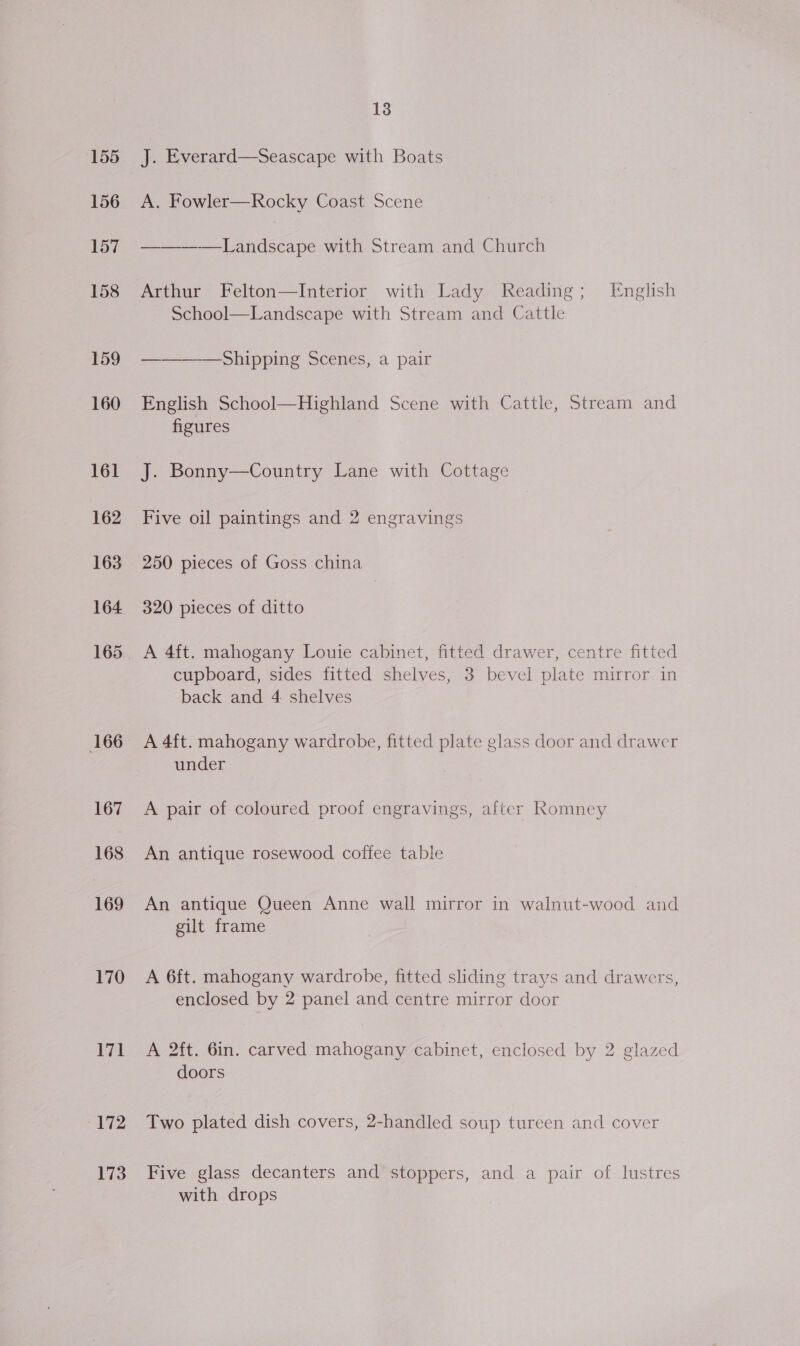 155 156 170 171 172 173 18 J. Everard—Seascape with Boats A. Fowler—Rocky Coast Scene ——-—-—Landscape with Stream and Church Arthur Felton—Interior with Lady Reading; English School—Landscape with Stream and Cattle ——_--—Shipping Scenes, a pair English School—Highland Scene with Cattle, Stream and figures J. Bonny—Country Lane with Cottage Five oil paintings and 2 engravings 250 pieces of Goss china 320 pieces of ditto A 4ft. mahogany Louie cabinet, fitted drawer, centre fitted cupboard, sides fitted shelves, 3 bevel plate mirror in back and 4 shelves A 4f{t. mahogany wardrobe, fitted plate glass door and drawer under A pair of coloured proof engravings, after Romney An antique rosewood coffee table An antique Queen Anne wall mirror in walnut-wood and gilt frame A 6ft. mahogany wardrobe, fitted sliding trays and drawers, enclosed by 2 panel and centre mirror door A 2ft. Gin. carved mahogany cabinet, enclosed by 2 glazed doors Two plated dish covers, 2-handled soup tureen and cover Five glass decanters and stoppers, and a pair of lustres with drops