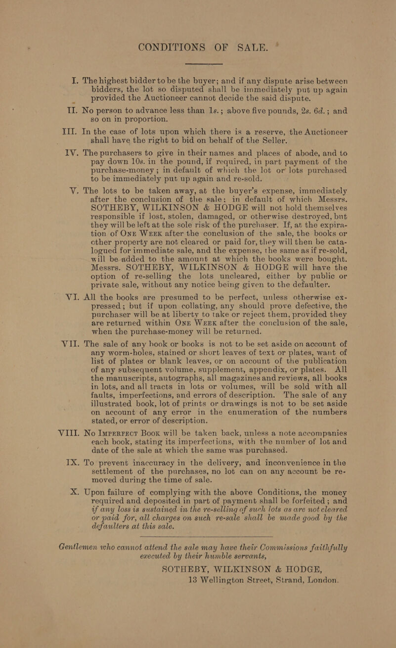 CONDITIONS OF SALE. I. The highest bidder to be the buyer; and if any dispute arise between bidders, the lot so disputed shall be immediately put up again provided the Auctioneer cannot decide the said dispute. II. No person to advance less than 1s.; above five pounds, 2s. 6d.; and so on in proportion. III. In the case of lots upon which there is a reserve, the Auctioneer shall have the right to bid on behalf of the Seller. IV. The purchasers to give in their names and places of abode, and to pay down 10s. in the pound, if required, in part payment of the purchase-money ; in default of which the lot or’ lots purchased to be immediately put up again and re-sold. V. The lots to be taken away, at the buyer’s expense, immediately after the conclusion of the sale; in default of which Messrs. SOTHEBY, WILKINSON &amp; HODGE will not hold themselves responsible if lost, stolen, damaged, or otherwise destroyed, but they will be left at the sole risk of the purchaser. If, at the expira- tion of ONE WEEK after the conclusion of the sale, the books or other property are not cleared or paid for, they will then be cata- logued for immediate sale, and the expense, the same asif re-sold, will be added to the amount at which the books were bought. Messrs. SOTHEBY, WILKINSON &amp; HODGE will have the option of re-selling the lots uncleared, either by public or private sale, without any notice being given to the defaulter. VI. All the books are presumed to be perfect, unless otherwise ex- pressed ; but if upon collating, any should prove defective, the purchaser will be at liberty to take or reject them, provided they are returned within OnE WEEK after the conclusion of the sale, when the purchase-money will be returned. VII. The sale of any hook or books is not to be set aside on account of any worm-holes, stained or short leaves of text or plates, want of list of plates or blank leaves, or on. account of the publication of any subsequent volume, supplement, appendix, or plates. All the manuscripts, autographs, all magazines and reviews, all books in lots, and all tracts in lots or volumes, will be sold with all faults, imperfections, and errors of description. The sale of any illustrated book, lot of prints or drawings is not to be set aside on account of any error in the enumeration of the numbers stated, or error of description. VIII. No Impverrscr Book will be taken back, unless a note accompanies each book, stating its imperfections, with the number of lot and date of the sale at which the same was purchased. IX. To prevent inaccuracy in the delivery, and inconvenience in the settlement of the purchases, no lot can on any account be re- moved during the time of sale. X. Upon failure of complying with the above Conditions, the money required and deposited in part of payment shall be forfeited ; and uf any loss is sustained in the re-selling of such lots as are not cleared or paid for, all charges on such re-sale shall be made good by the defaulters at this sale.  Gentlemen who cannot attend the sale may have their Commissions faithfully executed by their humble servants, SOTHEBY, WILKINSON &amp; HODGE, 13 Wellington Street, Strand, London.