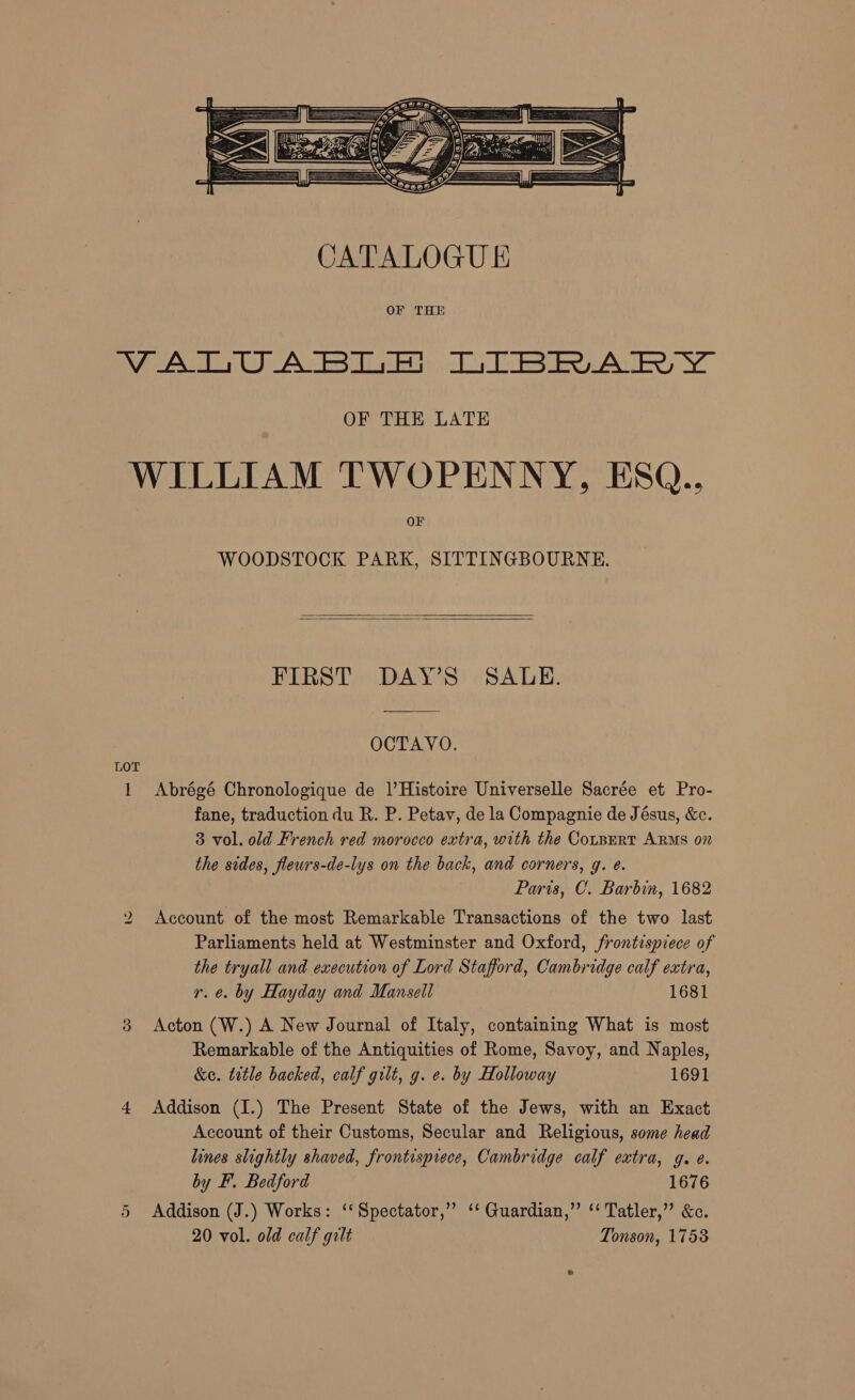  WOODSTOCK PARK, SITTINGBOURNE.   FIRST DAY’S SALE. OCTAVO. LOT 1 Abrégé Chronologique de |’Histoire Universelle Sacrée et Pro- fane, traduction du R. P. Petav, de la Compagnie de Jésus, &amp;c. 3 vol. old French red morocco extra, with the Cotpert ARMS on the sides, fleurs-de-lys on the back, and corners, g. @. Paris, C. Barbin, 1682 Account of the most Remarkable Transactions of the two last Parliaments held at Westminster and Oxford, frontispiece of the tryall and execution of Lord Stafford, Cambridge calf extra, r. é. by Hayday and Mansell 1681 3 Acton (W.) A New Journal of Italy, containing What is most Remarkable of the Antiquities of Rome, Savoy, and Naples, &amp;e. title backed, calf gilt, g. e. by Holloway 1691 Account of their Customs, Secular and Religious, some head lines slightly shaved, frontisprece, Cambridge calf extra, g. e. by F. Bedford 1676 5 Addison (J.) Works: ‘‘Spectator,” ‘‘ Guardian,” ‘‘ Tatler,” &amp;c. 20 vol. old calf gilt Tonson, 1758 Ww