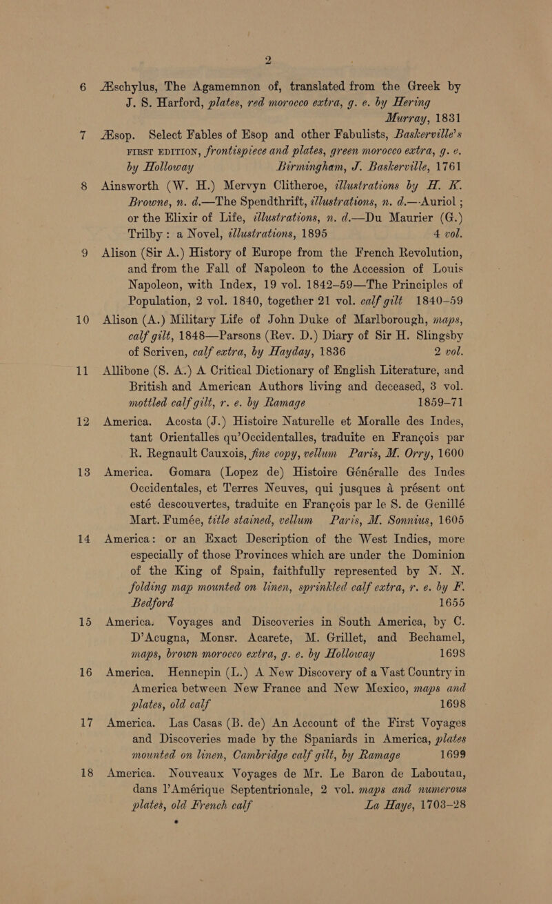 10 11 12 13 14 15 16 17 18 2 ‘Eschylus, The Agamemnon of, translated from the Greek by J. 8. Harford, plates, red morocco extra, g. e. by Hering Murray, 1831 sop. Select Fables of Esop and other Fabulists, Baskerville’ s FIRST EDITION, frontispiece and plates, green morocco extra, g. ¢. by Holloway Birmingham, J. Baskerville, 1761 Ainsworth (W. H.) Mervyn Clitheroe, cllustrations by H. &amp;. Browne, n. d.—The Spendthrift, 2/ustrations, n. d.—-Auriol ; or the Elixir of Life, ¢lustrations, n. d—Du Maurier (G.) Trilby : a Novel, cJlustrations, 1895 4 vol. Alison (Sir A.) History of Europe from the French Revolution, and from the Fall of Napoleon to the Accession of Louis Napoleon, with Index, 19 vol. 1842-59—The Principles of Population, 2 vol. 1840, together 21 vol. calf gilt 1840-59 Alison (A.) Military Life of John Duke of Marlborough, maps, calf gilt, 1848—Parsons (Rev. D.) Diary of Sir H. Slingsby of Scriven, calf extra, by Hayday, 1836 2 vol. Allibone (S. A.) A Critical Dictionary of English Literature, and British and American Authors living and deceased, 3 vol. mottled calf gilt, r. e. by Ramage 1859-71 America. Acosta (J.) Histoire Naturelle et Moralle des Indes, tant Orientalles qu’Occidentalles, traduite en Francois par R. Regnault Cauxois, fine copy, vellum Paris, M. Orry, 1600 America. Gomara (Lopez de) Histoire Généralle des Indes Occidentales, et Terres Neuves, qui jusques a présent ont esté descouvertes, traduite en Francois par le 8. de Genillé Mart. Fumée, title stained, vellum Paris, M. Sonnius, 1605 America: or an Exact Description of the West Indies, more especially of those Provinces which are under the Dominion of the King of Spain, faithfully represented by N. N. folding map mounted on linen, sprinkled calf extra, r. e. by F. Bedford 1655 America. Voyages and Discoveries in South America, by C. D’Acugna, Monsr. Acarete, M. Grillet, and Bechamel, maps, brown morocco extra, g. e. by Holloway 1698 America. Hennepin (L.) A New Discovery of a Vast Country in America between New France and New Mexico, maps and plates, old calf 1698 America. Las Casas (B. de) An Account of the First Voyages and Discoveries made by the Spaniards in America, plates mounted on linen, Cambridge calf gilt, by Ramage 1699 America. Nouveaux Voyages de Mr. Le Baron de Laboutau, dans l’Amérique Septentrionale, 2 vol. maps and numerous plates, old French calf La Haye, 1703-28