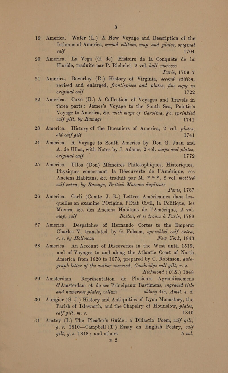 19 20 21 23 24 25 26 27 28 29 30 ol 3 Isthmus of America, second edition, map and plates, original calf 1704 America. La Vega (G. de) Histoire de la Conquéte de la Floride, traduite par P. Richelet, 2 vol. half morocco Paris, 1709-7 America. Beverley (R.) History of Virginia, second edition, revised and enlarged, frontispiece and plates, fine copy in original calf 1722 America. Coxe (D.) A Collection of Voyages and Travels in three parts: James’s Voyage to the South Sea, Pointis’s Voyage to America, &amp;c. with maps of Carolina, &amp;c. sprinkled calf gilt, by Ramage 1741 America. History of the Bucaniers of America, 2 vol. plates, old calf gilt 1741 America. A Voyage to South America by Don G. Juan and A. de Ulloa, with Notes by J. Adams, 2 vol. maps and plates, original calf — 1772 America. Ulloa (Don) Mémoires Philosophiques, Historiques, Physiques concernant la Découverte de l’Amérique, ses Anciens Habitans, &amp;c. traduit par M. * * *, 2 vol. mottled calf extra, by Ramage, British Museum duplicate Paris, 1787 America. Carli (Comte J. R.) Lettres Américaines dans les- quelles on examine l’Origine, l’Etat Civil, la Politique, les Mceurs, &amp;c. des Anciens Habitans de Amérique, 2 vol. map, calf Boston, et se trouve a Paris, 1788 America. Despatches of Hernando Cortes to the Emperor Charles V, translated by G. Folsom, sprinkled calf extra, re. by Holloway New York, 18438 America. An Account of Discoveries in the West until 1519, and of Voyages to and along the Atlantic Coast of North America from 1520 to 1578, prepared by C. Robinson, auto- graph letter of the author inserted, Cambridge calf gilt, r. e. Richmond ( U.S.) 1848 Amsterdam. kReprésentation de Plusieurs Agrandissemens d’Amsterdam et de ses Principaux Bastimens, engraved title and numerous plates, vellum oblong 4to, Amst. s. d. Aungier (G. J.) History and Antiquities of Lyon Monastery, the Parish of Isleworth, and the Chapelry of Hounslow, plates, calf gilt, m. e. 1840 Anstey (I.) The Pleader’s Guide: a Didactic Poem, calf gilt, g. @. 1810—Campbell (T.) Essay on English Poetry, calf gilt, g.é. 1848 ; and others 5 vol. ; B 2