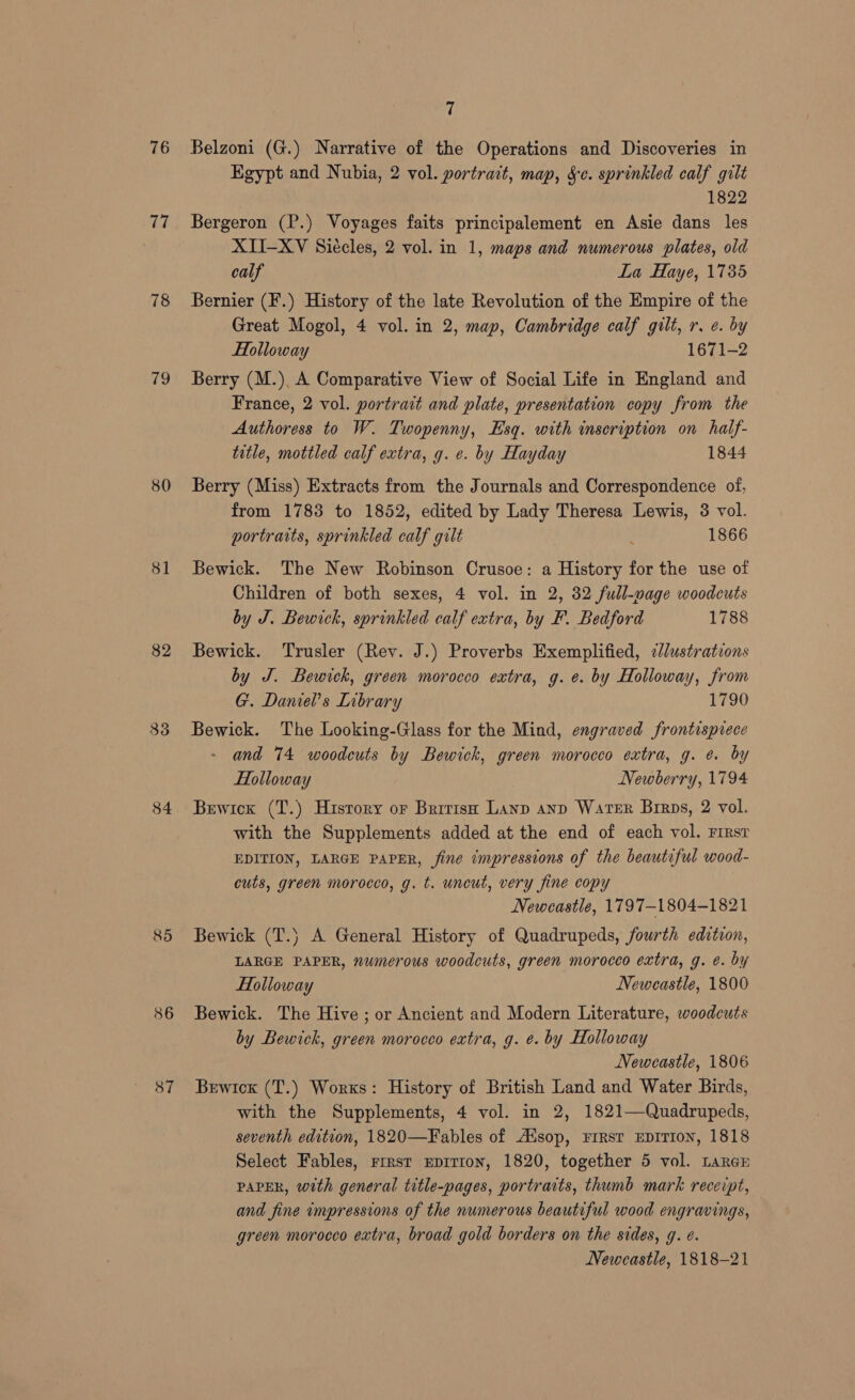 76 77 78 wo 80 81 82 833 84 85 86 87 7 Belzoni (G.) Narrative of the Operations and Discoveries in Egypt and Nubia, 2 vol. portrait, map, Sc. sprinkled calf gilt 1822 Bergeron (P.) Voyages faits principalement en Asie dans les XII-XV Siécles, 2 vol. in 1, maps and numerous plates, old calf La Haye, 1735 Bernier (F.) History of the late Revolution of the Empire of the Great Mogol, 4 vol. in 2, map, Cambridge calf gilt, r. e. by Holloway 1671-2 Berry (M.), A Comparative View of Social Life in England and France, 2 vol. portrait and plate, presentation copy from the Authoress to W. Twopenny, Esq. with inscription on half- title, mottled calf extra, g. e. by Hayday 1844 Berry (Miss) Extracts from the Journals and Correspondence of, from 1783 to 1852, edited by Lady Theresa Lewis, 3 vol. portraits, sprinkled calf gilt 3 1866 Bewick. The New Robinson Crusoe: a History for the use of Children of both sexes, 4 vol. in 2, 32 full-wage woodcuts by J. Bewich, sprinkled calf extra, by F. Bedford 1788 Bewick. Trusler (Rey. J.) Proverbs Exemplified, ¢//ustrations by J. Bewick, green morocco extra, g.e. by Holloway, from G. Daniel’s Library 1790 Bewick. The Looking-Glass for the Mind, engraved frontispiece and 74 woodcuts by Bewick, green morocco extra, g. @. by Holloway Newberry, 1794 Bewicx (T.) History or Brrrish Lanp anp Warer Birps, 2 vol. with the Supplements added at the end of each vol. First EDITION, LARGE PAPER, fine impressions of the beautiful wood- cuts, green morocco, g. t. uncut, very fine copy Newcastle, 1797—-1804—1821 Bewick (T.) A General History of Quadrupeds, fourth edition, LARGE PAPER, numerous woodcuts, green morocco extra, g. e. by Holloway Newcastle, 1800 Bewick. The Hive ; or Ancient and Modern Literature, woodcuts by Bewick, green morocco extra, g. e. by Holloway Newcastle, 1806 Bewicxk (T.) Works: History of British Land and Water Birds, with the Supplements, 4 vol. in 2, 1821—Quadrupeds, seventh edition, 1820—Fables of Adsop, FIRST EDITION, 1818 Select Fables, rrrst Epitton, 1820, together 5 vol. LarcE PAPER, with general title-pages, portraits, thumb mark receipt, and fine impressions of the numerous beautiful wood engravings, green morocco extra, broad gold borders on the sides, g. e. Newcastle, 1818-21