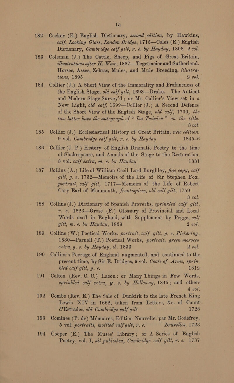 182 183 185 186 187 188 189 190 191 192 193 194 15 Cocker (E.) English Dictionary, second edition, by Hawkins, calf, Looking Glass, London Bridge, 1715—Coles (E.) English Dictionary, Cambridge calf gilt, r. e. by Hayday, 1808 2 vol. Coleman (J.) The Cattle, Sheep, and Pigs of Great Britain, dllustrations after H. Weir, 1887—Tegetmeier and Sutherland. Horses, Asses, Zebras, Mules, and Mule Breeding, zllustra- tions, 1895 2 vol. Collier (J.) A Short View of the Immorality and Profaneness of the English Stage, old calf gilt, 1698—Drake. The Antient and Modern Stage Survey’d ; or Mr. Collier’s View set in a New Light, old calf, 1699—Collier (J.) A Second Defence of the Short View of the English Stage, o/d calf, 1700, the two latter have the autograph of *‘ Isa Twisden”’ on the title. 3 vol. Collier (J.) Ecclesiastical History of Great Britain, new edition, 9 vol. Cambridge calf gilt, r. e. by Hayday 1845-6 Collier (J. P.) History of English Dramatic Poetry to the time of Shakespeare, and Annals of the Stage to the Restoration, 3 vol. calf extra, m. e. by Hayday 1831 Collins (A.) Life of William Cecil Lord Burghley, fine copy, calf gilt, g. e. 1782—Memoirs of the Life of Sir Stephen Fox, portrait, calf gilt, 1717—Memoirs of the Life of Robert Cary Earl of Monmouth, frontispiece, old calf gilt, 1759 3 vol. Collins (J.) Dictionary of Spanish Proverbs, sprinkled calf gilt, yr. @. 1823—Grose (F.) Glossary of Provincial and Local Words used in England, with Supplement by Pegge, calf gut, m. e. by Hayday, 1839 2 vol. Collins (W.) Poetical Works, portrait, calf gilt, g. e. Pickering, 1830—Parnell (T.) Poetical Works, portrait, green morocco extra, g. e. by Hayday, 1b. 1833 2 vol.  Collins’s Peerage of England augmented, and continued to the present time, by Sir E. Bridges, 9 vol. Coats of Arms, sprin- kled calf gilt, g. e. 1812 Colton (Rey. C. C.) Lacon: or Many Things in Few Words, sprinkled calf extra, y. e. by Holloway, 1845; and others 4 vol. Combe (Rev. E.) The Sale of Dunkirk to the late French King Lewis XIV in 1662, taken from Letters, &amp;c. of Count d’Estrades, old Cambridge calf gilt 1728 Comines (P. de) Mémoires, Edition Nouvelle, par Mr. Godefroy, 5 vol. portraits, mottled calf gilt, r. e. Bruxelles, 1728 Cooper (E.) The Muses’ Library; or A Series of English Poetry, vol. I, all published, Cambridge calf gilt, r. é. 1737