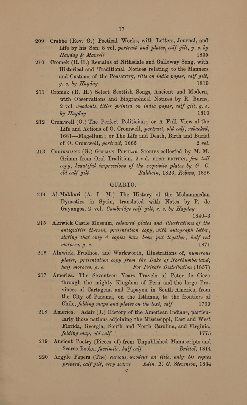 209 210 211 212 213 217 218 219 220 17 Crabbe (Rev. G.) Poetical Works, with Letters, Journal, and Life by his Son, 8 vol. portrait and plates, calf gilt, y. e. by Hayday &amp; Mansell 1835 Cromek (R. H.) Remains of Nithsdale and Galloway Song, with Historical and Traditional Notices relating to the Manners and Customs of the Peasantry, title on india paper, calf gilt, g. ¢. by Hayday 1810 Cromek (R. H.) Select Scottish Songs, Ancient and Modern, with Observations and Biographical Notices by R. Burns, 2 vol. woodcuts, titles printed on india paper, calf gilt, g. e. by Hayday 1810 Cromwell (O.) The Perfect Politician; or A Full View of the Life and Actions of O. Cromwell, portrait, old calf, rebacked, 1681—Flagellum ; or The Life and Death, Birth and Burial of O. Cromwell, portrait, 1665 2 vol. Crurksuank (G.) German Popunar Srortss collected by M. M. Grimm from Oral Tradition, 2 vol. rrrsr Eprtion, fine tall copy, beautiful impressions of the exquisite plates by G. C. old calf gilt Baldwin, 1823, Robins, 1826 QUARTO. Al-Makkari (A. I. M.) The History of the Mohammedan Dynasties in Spain, translated with Notes by P. de Gayangos, 2 vol. Cambridge calf gilt, r. ¢. by Hayday 1840-3 Alnwick Castle Museum, coloured plates and illustrations of the antiquities therein, presentation copy, with autograph letter, stating that only 4 copies have been put together, half red mMoroced, g. e. 1871 Alnwick, Prudhoe, and Warkworth, Illustrations of, numerous plates, presentation copy from the Duke of Northumberland, half morocco, g. é. For Private Distribution (1857) America. The Seventeen Years Travels of Peter de Cieza through the mighty Kingdom of Peru and the large Pro- vinces of Cartagena and Papayou in South America, from the City of Panama, on the Isthmus, to the frontiers of Chile, folding maps and plates on the text, calf 1709 America. Adair (J.) History of the American Indians, particu- larly those nations adjoining the Mississippi, East and West Florida, Georgia, South and North Carolina, and Virginia, folding map, old calf ° it csig te eet, Ancient Poetry (Pieces of) from Unpublished Manuscripts and Scarce Books, facsimile, half calf Bristol, 1814 Argyle Papers (The) curious. woodeut on title, only 50 copies printed, calf gilt, very scarce Edin. T. G. Stevenson, 1834 C