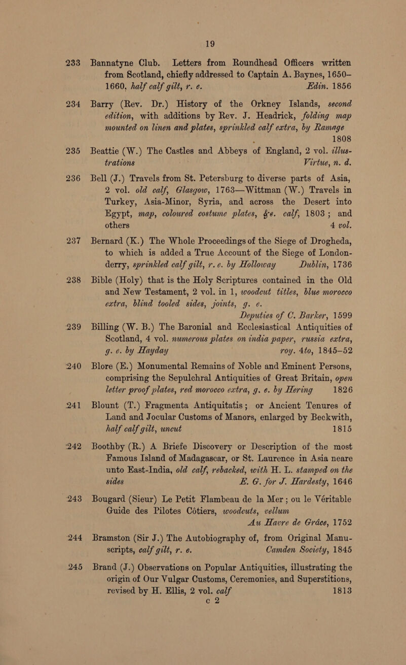233 234 235 236 237 238 240 241 242 248 244 245 19 Bannatyne Club. Letters from Roundhead Officers written from Scotland, chiefly addressed to Captain A. Baynes, 1650- 1660, half calf gilt, r. e. Edin. 1856 Barry (Rev. Dr.) History of the Orkney Islands, second edition, with additions by Rev. J. Headrick, folding map mounted on linen and plates, sprinkled calf extra, by Ramage : 1808 Beattie (W.) The Castles and Abbeys of England, 2 vol. 2dlus- trations Virtue, n. d. Bell (J.) Travels from St. Petersburg to diverse parts of Asia, 2 vol. old calf, Glasgow, 1763—Wittman (W.) Travels in Turkey, Asia-Minor, Syria, and across the Desert into Egypt, map, colowred costume plates, ge. calf, 1803; and others 4 vol. Bernard (K.) The Whole Proceedings of the Siege of Drogheda, to which is added a True Account of the Siege of London- derry, sprinkled calf gilt, r.e. by Holloway Dublin, 1736 Bible (Holy) that is the Holy Scriptures contained in the Old and New Testament, 2 vol. in 1, woodcut titles, blue morocco extra, blind tooled sides, joints, g. e. Deputies of C. Barker, 1599 Billing (W. B.) The Baronial and Kcclesiastical Antiquities of Scotland, 4 vol. numerous plates on india paper, russia extra, g. ¢. by Hayday roy. 4to, 1845-52 Blore (E.) Monumental Remains of Noble and Eminent Persons, comprising the Sepulchral Antiquities of Great Britain, open letter proof plates, red morocco extra, g. e. by Hering 1826 Blount (T.) Fragmenta Antiquitatis; or Ancient Tenures of Land and Jocular Customs of Manors, enlarged by Beckwith, half calf gilt, uncut 1815 Boothby (R.) A Briefe Discovery or Description of the most Famous Island of Madagascar, or St. Laurence in Asia neare unto East-India, old calf, rebacked, with H. L. stamped on the sides LE. G. for J. Hardesty, 1646 Bougard (Sieur) Le Petit Flambeau de la Mer; ou le Véritable Guide des Pilotes Cétiers, woodcuts, vellum Au Havre de Grdcee, 1752 Bramston (Sir J.) The Autobiography of, from Original Manu- scripts, calf gilt, r. e. Camden Society, 1845 Brand (J.) Observations on Popular Antiquities, illustrating the origin of Our Vulgar Customs, Ceremonies, and Superstitions, revised by H. Ellis, 2 vol. calf 1813 c 2