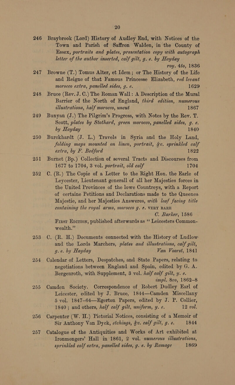 246 247 248 249 250 251 252 2538 254 255 256 257 20 Braybrook (Lord) History of Audley End, with Notices of the Town and Parish of Saffron Walden, in the County of Essex, portraits and plates, presentation copy with autograph letter of the author inserted, calf gilt, g. e. by Hayday roy. 4to, 1836 Browne (T.) Tomus Alter, et Idem; or The History of the Life and Reigne of that Famous Princesse Elizabeth, red devant morocco extra, panelled. sides, g. e. 1629 Bruce (Rev. J. C.) The Roman Wall: A Description of the Mural Barrier of the North of England, third edition, numerous allustrations, half morocco, uncut 1867 Bunyan (J.) The Pilgrim’s Progress, with Notes by the Rev. T. Scott, plates by Stothard, green morocco, panelled sides, g. e. by Hayday 1840 Burckhardt (J. L.) Travels in Syria and the Holy Land, folding maps mounted on linen, portrat, Se. sprinkled calf extra, by F. Bedford 1822 Burnet (Bp.) Collection of several Tracts and Discourses from 1677 to 1704, 3 vol. portrait, old calf 1704 C. (R.) The Copie of a Letter to the Right Hon. the Earle of Leycester, Lieutenant generall of all her Majesties forces in the United Provinces of the lowe Countreys, with a Report of certaine Petitions and Declarations made to the Queenes. Majestie, and her Majesties Answeres, with leaf facing title containing the royal arms, morocco g. ¢. VERY RARE C. Barker, 1586 Firsr Eprrron, published afterwards as ‘‘ Leicesters Common-. wealth.” C. (R. H.) Documents connected with the History of Ludlow and the Lords Marchers, plates and «lustrations, calf gilt, g.e. by Hayday Van Voorst, 1841 Calendar of Letters, Despatches, and State Papers, relating to. negotiations between England and Spain, edited by G. A. Bergenroth, with Supplement, 3 vol. half calf gilt, y. e. . mpl. 8vo, 1862-8 Camden Society. Correspondence of Robert Dudley Earl of Leicester, edited by J. Bruce, 1844—Camden Miscellany 5 vol. 1847-64—Egerton Papers, edited by J. P. Collier, 1840 ; and others, half calf gilt, uniform, y. e. 12 vol. Carpenter (W. H.) Pictorial Notices, consisting of a Memoir of Sir Anthony Van Dyck, etchings, Se. calf gilt, g. e. 1844 Catalogue of the Antiquities and Works of Art exhibited at Ironmongers’ Hall in 1861, 2 vol. numerous cllustrations, sprinkled calf extra, panelled sides, g. e. by Ramage 1869