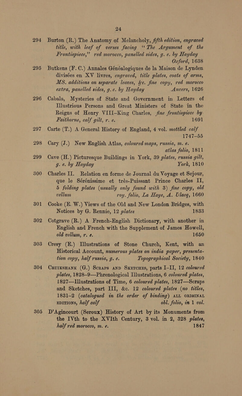 294 295 296 297 298 299 300 301 302 303 304 305 24 Burton (R.) The Anatomy of Melancholy, fifth edition, engraved title, with leaf of verses facing ‘‘ The Argument of the Frontisprece,” red morocco, panelled sides, g. e. by Hayday Oxford, 1688 Butkens (F. C.) Annales Généalogiques de la Maison de Lynden divisées en XV livres, engraved, title plates, coats of arms, MS. additions on separate leaves, &¢. fine copy, red morocco extra, panelled sides, g.e. by Hayday Anvers, 1626 Cabala, Mysteries of State and Government in Letters of Illustrious Persons and Great Ministers of State in the Reigns of Henry VIII—King Charles, fine frontispiece by Faithorne, calf gilt, r. e. 1691 Carte (T.) A General History of England, 4 vol. mottled calf 1747-55 Cary (J.) New English Atlas, coloured maps, russia, m. é. atlas folio, 1811 Cave (H.) Picturesque Buildings in York, 39 plates, russia gilt, g. ¢. by Hayday York, 1810 Charles II. Relation en forme de Journal du Voyage et Sejour, que le Sérénissime et trés-Puissant Prince Charles II, 5 folding plates (usually only found with 3) fine copy, old vellum roy. folio, La Haye, A. Ulacg, 1660 Cooke (EK. W.) Views of the Old and New London Bridges, with Notices by G. Rennie, 12 plates 1833 Cotgrave (R.) A French-English Dictionary, with another in English and French with the Supplement of James Howell, old vellum, r. ¢. 1650 Cresy (E.) Illustrations of Stone Church, Kent, with an Historical Account, numerous plates on india paper, presenta- tion copy, half russia, g. é. Topographical Socrety, 1840 CrurksHank (G.) Scraps anp Sxercues, parts I-IT, 12 coloured plates, 1828-9—Phrenological Illustrations, 6 coloured plates, 1827—Lllustrations of Time, 6 coloured plates, 1827—Scraps and Sketches, part III, &c. 12 coloured plates (no titles, 1831-2 (catalogued in the order of binding) atL ORIGINAL epitTions, half calf obl. folio, in 1 vol. D’Agincourt (Seroux) History of Art by its Monuments from the IVth to the XVIth Century, 3 vol. in 2, 328 plates, half red morocco, m. e. 1847