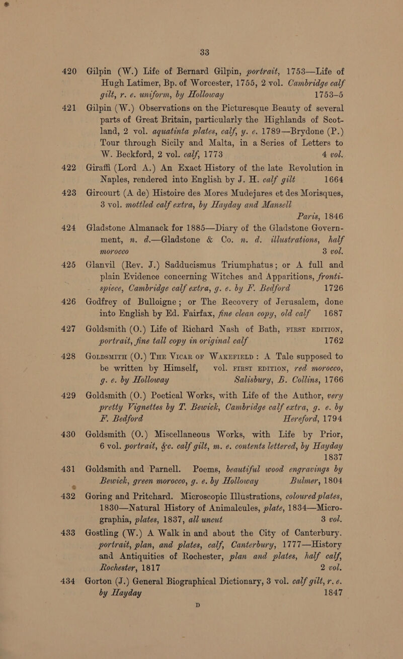 420 421 422 423 424 425 426 427 429 430 431 % 432 433 434 33 Gilpin (W.) Life of Bernard Gilpin, portrait, 1753—Life of Hugh Latimer, Bp. of Worcester, 1755, 2 vol. Cambridge calf gilt, r. e. untform, by Holloway 1753-5 Gilpin (W.) Observations on the Picturesque Beauty of several parts of Great Britain, particularly the Highlands of Scot- land, 2 vol. aquatinta plates, calf, y. e. 1789—Brydone (P.) Tour through Sicily and Malta, in a Series of Letters to W. Beckford, 2 vol. calf, 17738 4 vol, Giraffi (Lord A.) An Exact History of the late Revolution in Naples, rendered into English by J. H. calf gilt 1664 Gircourt (A de) Histoire des Mores Mudejares et des Morisques, 3 vol. mottled calf extra, by Hayday and Mansell Paris, 1846 Gladstone Almanack for 1885—Diary of the Gladstone Govern- ment, ». d.—Gladstone &amp; Co. m. d. illustrations, half morocco 3 vol. Glanvil (Rey. J.) Sadducismus Triumphatus; or A full and plain Evidence concerning Witches and Apparitions, frontv- sprece, Cambridge calf extra, g. ¢. by F. Bedford 1726 Godfrey of Bulloigne; or The Recovery of Jerusalem, done into English by Ed. Fairfax, fine clean copy, old calf 1687 Goldsmith (O.) Life of Richard Nash of Bath, rresr Eprrion, portrait, fine tall copy in original calf | 1762 GoxpsmitH (O.) Tue Vicar or Waxerietp: A Tale supposed to be written by Himself, vol. rrrsr Eprrion, red morocco, g. e. by Holloway Salisbury, B. Collins, 1766 Goldsmith (O.) Poetical Works, with Life of the Author, very pretty Vignettes by T. Bewick, Cambridge calf extra, g. e. by F. Bedford Hereford, 1794 Goldsmith (O.) Miscellaneous Works, with Life by Prior, 6 vol. portrait, Se. calf gilt, m. e. contents lettered, by Hayday 1837 Goldsmith and Parnell. Poems, beautiful wood engravings by Bewick, green moroceo, g. ¢. by Holloway Bulmer, 1804 Goring and Pritchard. Microscopic Illustrations, coloured plates, 1830—Natural History of Animalcules, plate, 1834—Micro- graphia, plates, 1837, all uncut 3 vol. Gostling (W.) A Walk in and about the City of Canterbury. portrait, plan, and plates, calf, Canterbury, 1777—History and Antiquities of Rochester, plan and plates, half calf, Rochester, 1817 2 vol. Gorton (J.) General Biographical Dictionary, 3 vol. calf gilt, r. e. by Hayday 1847 D