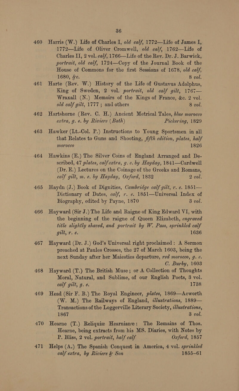 460 461 462 463 464 465 466 467 468 469 470 471 36 Harris (W.) Life of Charles I, old calf, 1772—Life of James I, 1772—Life of Oliver Cromwell, old calf, 1762—Life of Charles II, 2 vol. calf, 1766—Life of the Rey. Dr. J. Barwick, portrait, old calf, 1724—Copy of the Journal Book of the House of Commons for the first Sessions of 1678, old calf, 1680, Se. 8 vol. Harte (Rev. W.) History of the Life of Gustavus Adolphus, King of Sweden, 2 vol. portrait, old calf gilt, 1767— Wraxall (N.) Memoirs of the Kings of France, &c. 2 vol. old calf gilt, 1777 ; and others 8 vol. Hartshorne (Rev. ©. H.) Ancient Metrical Tales, b/ue morocco extra, g. e. by Riviere (Bath) Pickering, 1829 Hawker (Lt.-Col. P.) Instructions to Young Sportsmen in all that Relates to Guns and Shooting, fifth edition, plates, half morocco 1826 Hawkins (E.) The Silver Coins of England Arranged and De- scribed, 47 plates, calfextra, g.e. by Hayday, 1841—Cardwell (Dr. E.) Lectures on the Coinage of the Greeks and Romans, calf gilt, m. e. by Hayday, Oxford, 1832 2 vol. Haydn (J.) Book of Dignities, Cambridge calf gilt, r. e. 1851— Dictionary of Dates, calf, r. ¢. 1851—Universal Index of Biography, edited by Payne, 1870 3 vol. Hayward (Sir J.) The Life and Raigne of King Edward VI, with the beginning of the raigne of Queen Elizabeth, engraved title slightly shaved, and portrait by W. Pass, sprinkled calf gilt, r. é. 1636 Hayward (Dr. J.) God’s Universal right proclaimed: A Sermon preached at Paules Crosses, the 27 of March 1603, being the next Sunday after her Maiesties departure, red morocco, g. ¢. C. Burby, 16038 Hayward (T.) The British Muse; or A Collection of Thoughts Moral, Natural, and Sublime, of our English Poets, 3 vol. calf gilt, g. @. 1738 Head (Sir F. B.) The Royal Engineer, plates, 1869—Acworth (W. M.) The Railways of England, elustrations, 1889— Transactions of the Loggerville Literary Society, ¢//ustrations, 1867 3 vol. Hearne (T.) Reliquie Hearniane: The Remains of Thos. Hearne, being extracts from his MS. Diaries, with Notes by P. Bliss, 2 vol. portrait, half calf Oxford, 1857 Helps (A.) The Spanish Conquest in America, 4 vol. sprinkled calf extra, by Riviere & Son 1855-61