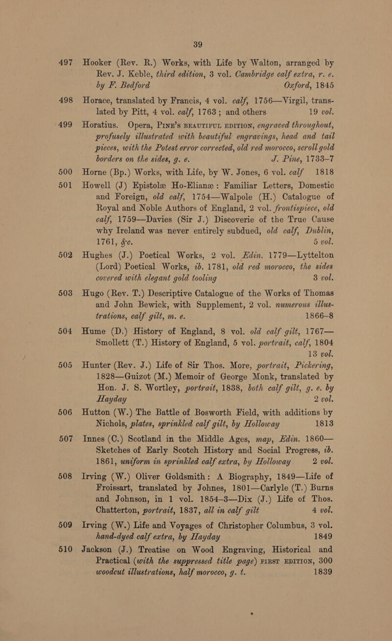 497 498 1499 500 501 502 503 504 905 506 507 508 509 510 39 Hooker (Rev. R.) Works, with Life by Walton, arranged by Rev. J. Keble, third edition, 8 vol. Cambridge calf extra, r. e. by F. Bedford Oxford, 1845 Horace, translated by Francis, 4 vol. calf, 1756—Virgil, trans- lated by Pitt, 4 vol. calf, 1763; and others 19 vol. Horatius. Opera, Prne’s BEAUTIFUL EDITION, engraved throughout, profusely wllustrated with beautiful engravings, head and tail preces, with the Potest error corrected, old red morocco, scroll gold borders on the sides, g. e. J. Pine, 1733-7 Horne (Bp.) Works, with Life, by W. Jones, 6 vol. calf 1818 Howell (J) Epistole Ho-Eliane: Familiar Letters, Domestic and Foreign, old calf, 1754—Walpole (H.) Catalogue of Royal and Noble Authors of England, 2 vol. frontispiece, old calf, 1759—Davies (Sir J.) Discoverie of the True Cause why Ireland was never entirely subdued, old calf, Dublin, 1761, Se. 5 vol. Hughes (J.) Poetical Works, 2 vol. “din. 1779—Lyttelton (Lord) Poetical Works, 7b. 1781, old red morocco, the sides covered with elegant gold tooling 3 vol, Hugo (Rev. T.) Descriptive Catalogue of the Works of Thomas and John Bewick, with Supplement, 2 vol. numerous cllus- trations, calf gilt, m. e. 1866-8 Hume (D.) History of England, 8 vol. old calf gilt, 1767— - Smollett (T.) History of England, 5 vol. portrait, calf, 1804 13 vol. Hunter (Rev. J.) Life of Sir Thos. More, portract, Pickering, 1828—Guizot (M.) Memoir of George Monk, translated by Hon. J. 8. Wortley, portrait, 18388, both calf gilt, g. e. by Hayday 2 vol. Hutton (W.) The Battle of Bosworth Field, with additions by Nichols, plates, sprinkled calf gilt, by Holloway 1813 Innes (C.) Scotland in the Middle Ages, map, Edin. 1860— Sketches of Early Scotch History and Social Progress, 26. 1861, uniform in sprinkled calf extra, by Holloway 2 vol. Irving (W.) Oliver Goldsmith: A Biography, 1849—Life of Froissart, translated by Johnes, 1801—Carlyle (T.) Burns and Johnson, in 1 vol. 1854-3—Dix (J.) Life ot Thos. Chatterton, portrait, 1837, all in calf gilt 4 vol. Irving (W.) Life and Voyages of Christopher Columbus, 3 vol. hand-dyed calf extra, by Hayday 1849 Jackson (J.) Treatise on Wood Engraving, Historical and Practical (with the suppressed title page) F1RST EDITION, 300 woodcut rllustrations, half morocco, g. t. 1839