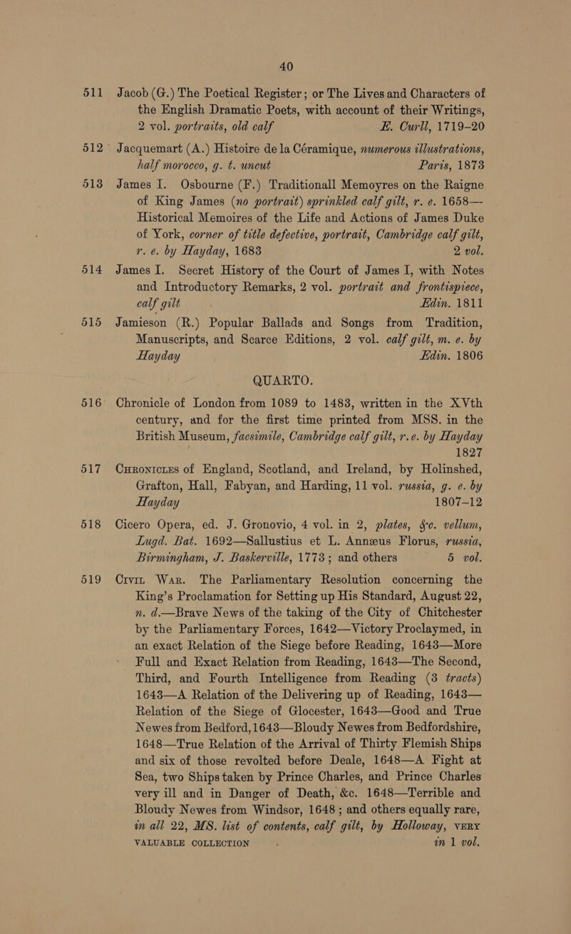 511 512 5138 514 515 516 517 518 519 40 Jacob (G.) The Poetical Register; or The Lives and Characters of the English Dramatic Poets, with account of their Writings, 2 vol. portraits, old calf E. Curll, 1719-20 Jacquemart (A.) Histoire dela Céramique, numerous illustrations, half morocco, g. t. uncut Paris, 1873 James I. Osbourne (F.) Traditionall Memoyres on the Raigne of King James (no portrait) sprinkled calf gilt, r. e. 1658— Historical Memoires of the Life and Actions of James Duke of York, corner of title defective, portrait, Cambridge calf gilt, r. e. by Hayday, 1683 2 vol. James I. Secret History of the Court of James I, with Notes and Introductory Remarks, 2 vol. portrait and frontispiece, calf gilt . Edin. 1811 Jamieson (R.) Popular Ballads and Songs from Tradition, Manuscripts, and Scarce Editions, 2 vol. calf gilt, m. e. by Hayday Edin. 1806 QUARTO. Chronicle of London from 1089 to 1483, written in the X Vth century, and for the first time printed from MSS. in the British Museum, facsimile, Cambridge calf gilt, r.e. by Hayday 1827 Curonictes of England, Scotland, and Ireland, by Holinshed, Grafton, Hall, Fabyan, and Harding, 11 vol. russia, g. e. by Hayday 1807-12 Cicero Opera, ed. J. Gronovio, 4 vol. in 2, plates, Sc. vellum, Lugd. Bat. 1692—Sallustius et L. Annus Florus, russza, Birmingham, J. Baskerville, 1773 ; and others 5 vol. Crviz War. The Parliamentary Resolution concerning the King’s Proclamation for Setting up His Standard, August 22, n. d.—Brave News of the taking of the City of Chitchester by the Parliamentary Forces, 1642—Victory Proclaymed, in an exact Relation of the Siege before Reading, 1643—More _ Full and Exact Relation from Reading, 1643—The Second, Third, and Fourth Intelligence from Reading (3 tracts) 16483—A Relation of the Delivering up of Reading, 1643— Relation of the Siege of Glocester, 1643—Good and True Newes from Bedford, 16483—Bloudy Newes from Bedfordshire, 1648—True Relation of the Arrival of Thirty Flemish Ships and six of those revolted before Deale, 1648—A Fight at Sea, two Ships taken by Prince Charles, and Prince Charles very ill and in Danger of Death, &c. 1648—Terrible and Bloudy Newes from Windsor, 1648 ; and others equally rare, in all 22, MS. list of contents, calf gilt, by Holloway, very VALUABLE COLLECTION nm 1 vol.