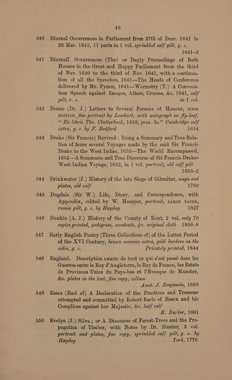 540 541 542 548 544 545 546 547 548 549 550 43 Diurnal Occurrences in Parliament from 27th of Decr. 1641 to 28 Mar. 1642, 11 parts in 1 vol. sprinkled calf gilt, g. ¢. 1641-2 Diurnall Occurrences (The) or Dayly Proceedings of Both Houses in the Great and Happy Parliament from the third of Nov. 1640 to the third of Nov. 1641, with a continua- tion of all the Speeches, 1641—The Heads of Conference delivered by Mr. Pymm, 1641—Warmstry (T.) A Convoca- tion Speech against Images, Altars, Crosses, &c. 1641, calf gult, r. @. in 1 vol. Donne (Dr. J.) Letters to Several Persons of Honour, First EDITION, fine portrait by Lombart, with autograph on fly-leaf, “* Kx libris Tho. Clutterbuck, 1658, pres. 3s.” Cambridge calf extra, g.e. by F. Bedford 1654 Drake (Sir Francis) Revived: Reing a Summary and True Rela- tion of foure several Voyages made by the said Sir Francis Drake to the West Indies, 1653—The World Encompassed, 1652—A Summarie and True Discourse of Sir Francis Drakes West-Indian Voyage, 1652, in 1 vol. portrait, old calf gilt 1653-2 Drinkwater (J.) History of the late Siege of Gibraltar, maps and plates, old calf 1790 Dugdale (Sir W.) Life, Diary, and Correspondence, with Appendix, edited by W. Hamper, portrait, LARGE PAPER, russia gilt, g. ¢. by Hayday 1827 Dunkin (A. J.) History of the County of Kent, 2 vol. only 70 copies printed, pedigrees, woodcuts, Sc. original cloth 1856-8 Early English Poetry (Three Collections of) of the Latter Period of the XVI Century, brown morocco extra, gold borders on the sudes, g. e. Privately printed, 1844 England. Description exacte de tout ce qui s’est passé dans les Guerres entre le Roy @’ Angleterre, le Roy de France, les Estats de Provinces Unies du Pays-bas et l’Evesque de Munster, &e. plates in the text, fine copy, vellum Amst. J. Benjamin, 1668 Essex (Earl of) A Declaration of the Practices and Treasons attempted and committed by Robert Earle of Essex and his Complices against her Majestie, &c. half calf k. Barker, 1601 Evelyn (J.) Silva; or A Discourse of Forest-Trees and the Pro- pagation of Timber, with Notes by Dr. Hunter, 2 vol. portrait and plates, fine copy, sprinkled calf gilt, g. e. by