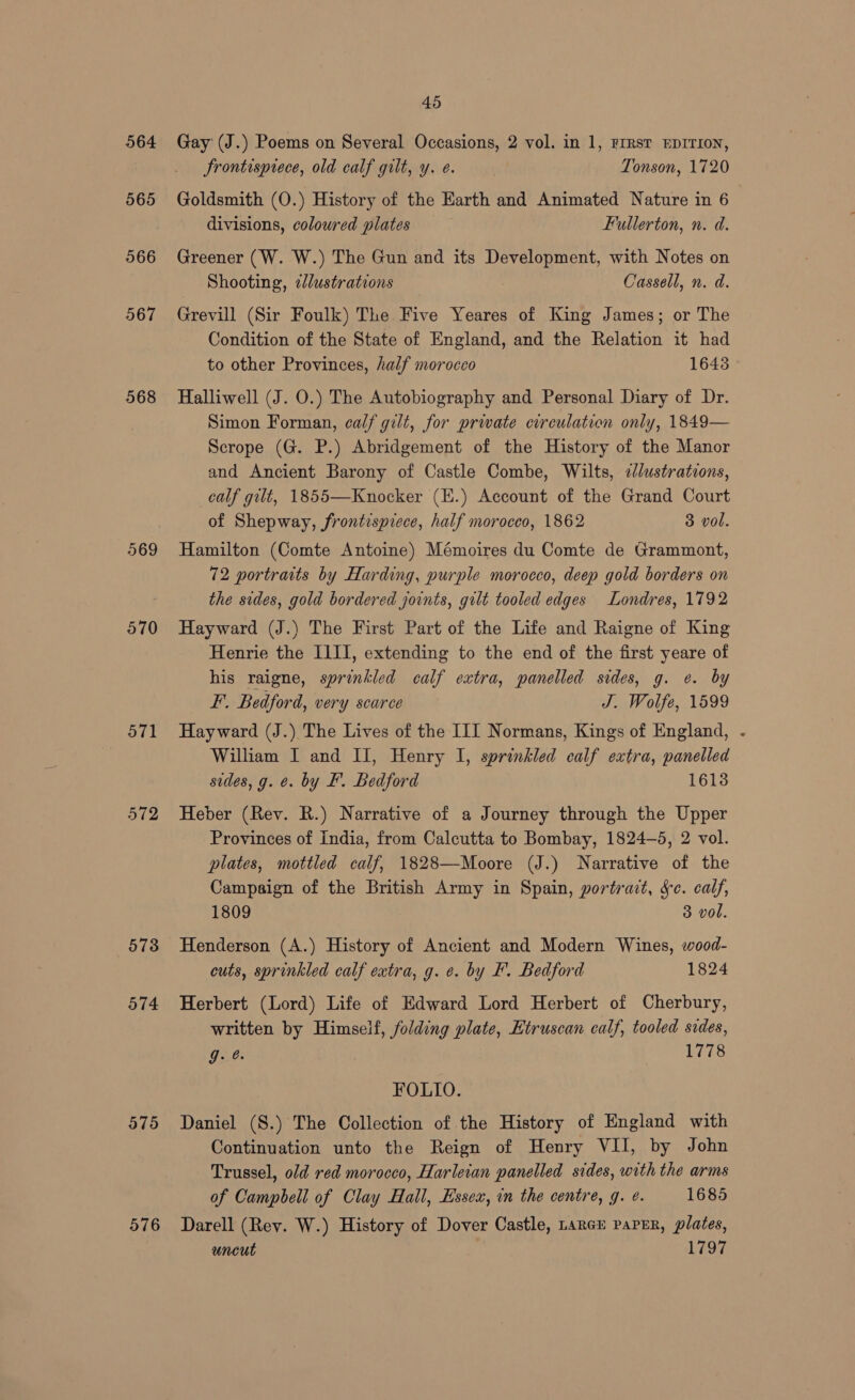 564 565 566 567 568 569 570 571 572 573 574 575 576 45 Gay (J.) Poems on Several Occasions, 2 vol. in 1, First EDITION, Frontispiece, old calf gilt, y. e. : Tonson, 1720 Goldsmith (O.) History of the Earth and Animated Nature in 6 divisions, coloured plates Fullerton, n. d. Greener (W. W.) The Gun and its Development, with Notes on Shooting, ¢lustrations Cassell, n. d. Grevill (Sir Foulk) The Five Yeares of King James; or The Condition of the State of England, and the Relation it had to other Provinces, half morocco 1643 Halliwell (J. O.) The Autobiography and Personal Diary of Dr. Simon Forman, calf gilt, for private circulation only, 1849— Scrope (G. P.) Abridgement of the History of the Manor and Ancient Barony of Castle Combe, Wilts, sJlustrations, calf gilt, 1855—Knocker (E.) Account of the Grand Court of Shepway, frontisprece, half morocco, 1862 3 vol. Hamilton (Comte Antoine) Mémoires du Comte de Grammont, 72 portraits by Harding, purple morocco, deep gold borders on the sides, gold bordered joints, gilt tooled edges Londres, 1792 Hayward (J.) The First Part of the Life and Raigne of King Henrie the I1II, extending to the end of the first yeare of his raigne, sprinkled calf extra, panelled sides, g. e. by F. Bedford, very scarce J. Wolfe, 1599 Hayward (J.) The Lives of the III Normans, Kings of England, William I and IJ, Henry I, sprinkled calf extra, panelled sides, g. ¢. by F. Bedford 1613 Heber (Rev. R.) Narrative of a Journey through the Upper Provinces of india, from Calcutta to Bombay, 1824-5, 2 vol. plates, mottled calf, 1828—Moore (J.) Narrative of the Campaign of the British Army in Spain, portrait, Se. calf, 1809 3 vol. Henderson (A.) History of Ancient and Modern Wines, wood- cuts, sprinkled calf extra, g. ¢. by IF. Bedford 1824 Herbert (Lord) Life of Edward Lord Herbert of Cherbury, written by Himseif, folding plate, Htruscan calf, tooled sides, FOLIO. Daniel (S.) The Collection of the History of England with Continuation unto the Reign of Henry VII, by John Trussel, o/d red morocco, Harlecan panelled sides, with the arms of Campbell of Clay Hall, Essex, in the centre, g. ¢. 1685 Darell (Rev. W.) History of Dover Castle, Lance paPEr, plates, uncut 1797 ]
