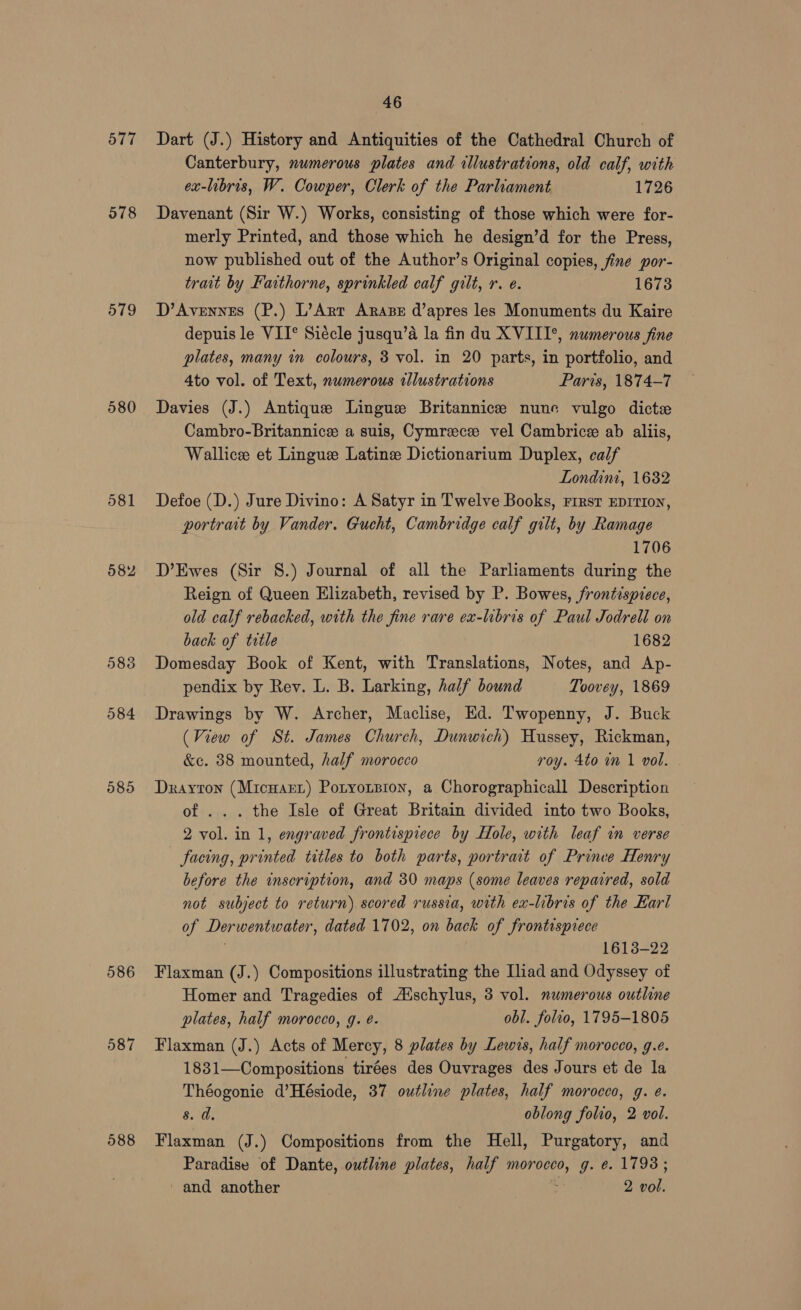 577 578 579 580 581 582 583 584 587 588 46 Dart (J.) History and Antiquities of the Cathedral Church of Canterbury, numerous plates and illustrations, old calf, with ex-libris, W. Cowper, Clerk of the Parliament 1726 Davenant (Sir W.) Works, consisting of those which were for- merly Printed, and those which he design’d for the Press, now published out of the Author’s Original copies, fine por- trait by Faithorne, sprinkled calf gilt, r. e. 1673 D’Avennes (P.) L’Art Arase d’apres les Monuments du Kaire depuis le VII° Siécle jusqu’a la fin du XVIIT*, numerous fine plates, many in colours, 3 vol. in 20 parts, in portfolio, and 4to vol. of Text, numerous tllustrations Paris, 1874-7 Davies (J.) Antique Lingue Britannice nune vulgo dict Cambro-Britannice a suis, Cymreecze vel Cambrice ab alliis, Wallice et Lingue Latine Dictionarium Duplex, calf Londini, 1682 Defoe (D.) Jure Divino: A Satyr in Twelve Books, First EprrIon, portrait by Vander. Gucht, Cambridge calf gilt, by Ramage 1706 D’Ewes (Sir 8.) Journal of all the Parliaments during the Reign of Queen Elizabeth, revised by P. Bowes, frontispiece, old calf rebacked, with the fine rare ex-libris of Paul Jodrell on back of trtle 1682 Domesday Book of Kent, with Translations, Notes, and Ap- pendix by Rev. L. B. Larking, half bound Toovey, 1869 Drawings by W. Archer, Maclise, Ed. Twopenny, J. Buck (View of St. James Church, Dunwich) Hussey, Rickman, &e. 38 mounted, half morocco roy. 4to 1m 1 vol. | Dxrayton (Micuart) Potyorsion, a Chorographicall Description of ... the Isle of Great Britain divided into two Books, 2 vol. in 1, engraved frontispiece by Hole, with leaf in verse facing, printed titles to both parts, portrait of Prince Henry before the inscription, and 30 maps (some leaves repaired, sold not subject to return) scored russia, with ex-hbris of the Earl of Derwentwater, dated 1702, on back of frontispiece 1613-22 Flaxman (J.) Compositions illustrating the Iliad and Odyssey of Homer and Tragedies of A‘schylus, 3 vol. numerous outline plates, half morocco, g. é. obl. folio, 1795-1805 Flaxman (J.) Acts of Mercy, 8 plates by Lewis, half morocco, g.e. 1831—Compositions tirées des Ouvrages des Jours et de la Théogonie d’Hésiode, 37 outline plates, half morocco, g. e. 8. d. oblong folio, 2 vol. Flaxman (J.) Compositions from the Hell, Purgatory, and Paradise of Dante, outline plates, half morocco, g. e. 1793;