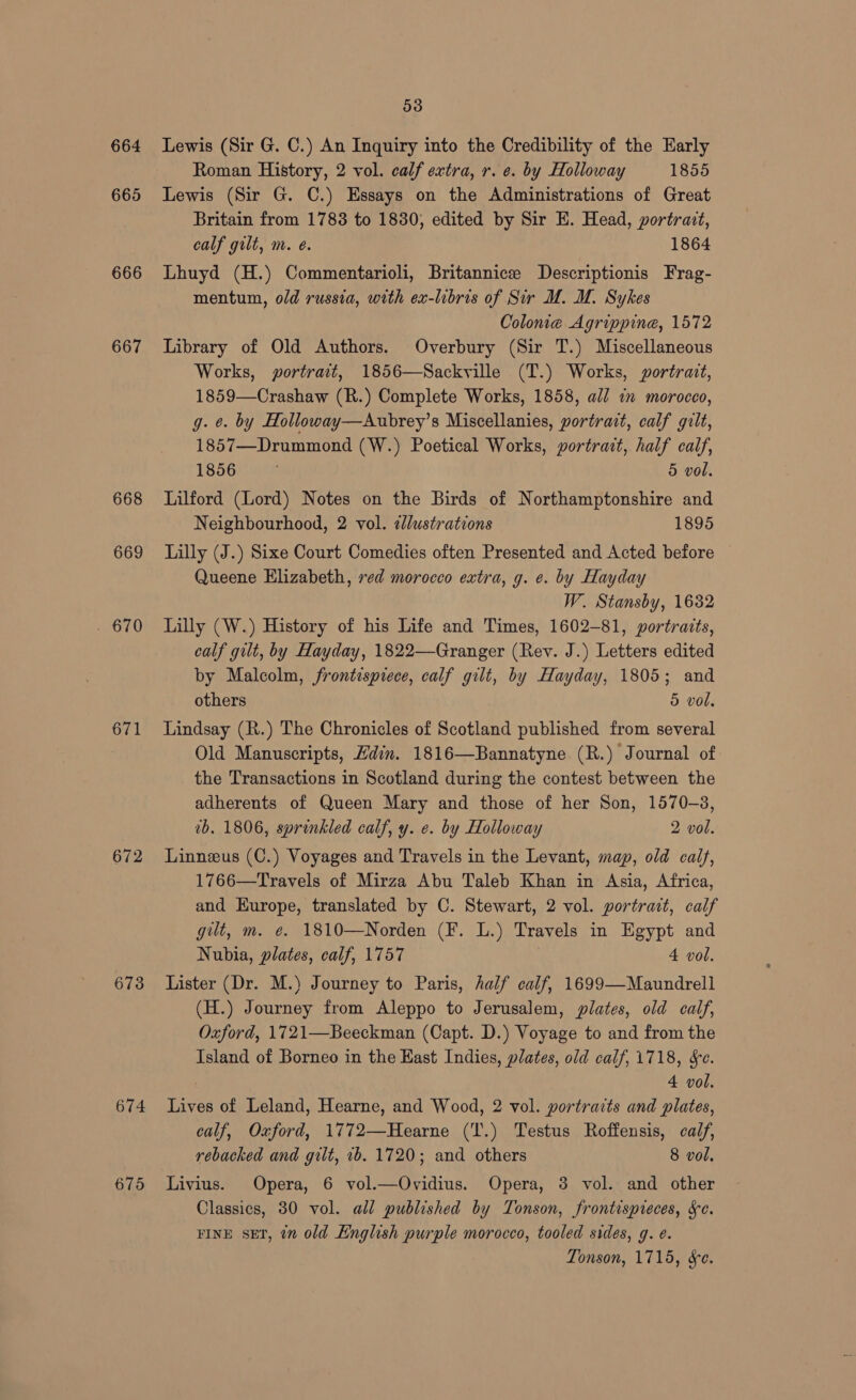 664 665 666 667 668 669 ogy 671 672 673 674 675 53 Lewis (Sir G. C.) An Inquiry into the Credibility of the Early Roman History, 2 vol. calf extra, r. e. by Holloway 1855 Lewis (Sir G. C.) Essays on the Administrations of Great Britain from 1783 to 1830, edited by Sir E. Head, portrait, calf gilt, m. e@. 1864 Lhuyd (H.) Commentarioli, Britannicz Descriptionis Frag- mentum, old russia, with ex-libris of Sir UM. M. Sykes Colonie Agrippine, 1572 Library of Old Authors. Overbury (Sir T.) Miscellaneous Works, portrait, 1856—Sackville (T.) Works, portrait, 1859—Crashaw (R.) Complete Works, 1858, all 1m morocco, g. e. by Holloway—Aubrey’s Miscellanies, portrait, calf gilt, 1857—Drummond (W.) Poetical Works, portrait, half calf, 1856 5 vol. Lilford (Lord) Notes on the Birds of Northamptonshire and Neighbourhood, 2 vol. ¢lustrations 1895 Lilly (J.) Sixe Court Comedies often Presented and Acted before Queene Elizabeth, red morocco extra, g. e. by Hayday W. Stansby, 1632 Lilly (W.) History of his Life and Times, 1602-81, portraits, calf gilt, by Hayday, 1822—Granger (Rev. J.) Letters edited by Malcolm, frontispiece, calf gilt, by Hayday, 1805; and others 5 vol, Lindsay (R.) The Chronicles of Scotland published from several Old Manuscripts, Hdin. 1816—Bannatyne (R.) Journal of the Transactions in Scotland during the contest between the adherents of Queen Mary and those of her Son, 1570-3, vb. 1806, sprinkled calf, y. e. by Holloway 2 vol. Linneus (C.) Voyages and Travels in the Levant, map, old calf, 1766—Travels of Mirza Abu Taleb Khan in Asia, Africa, and Europe, translated by C. Stewart, 2 vol. portrait, calf gilt, m. e. 1810—Norden (F. L.) Travels in Egypt and Nubia, plates, calf, 1757 4 vol. Lister (Dr. M.) Journey to Paris, half calf, 1699—Maundrell (H.) Journey from Aleppo to Jerusalem, plates, old calf, Oxford, 1721—Beeckman (Capt. D.) Voyage to and from the Island of Borneo in the Hast Indies, plates, old calf, 1718, Se. 4 vol. Lives of Leland, Hearne, and Wood, 2 vol. portraits and plates, calf, Oxford, 1772—Hearne ('T.) Testus Roffensis, calf, rebacked and gilt, 1b. 1720; and others 8 vol, Livius. Opera, 6 vol.—Ovidius. Opera, 3 vol. and other Classics, 30 vol. all published by Tonson, frontispreces, Se. FINE sET, ¢n old English purple morocco, tooled sides, g. é. Tonson, 1715, &e.