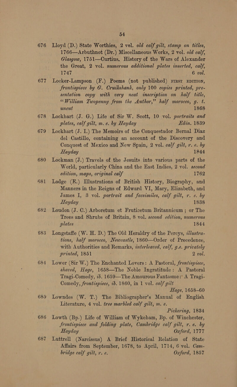 676 677 678 679 680 581 682 685 684 686 687 54 Lloyd (D.) State Worthies, 2 vol. old calf gilt, stamp on titles, 1766—Arbuthnot (Dr.) Miscellaneous Works, 2 vol. od calf, Glasgow, 1751—Curtius. History of the Wars of Alexander the Great, 2 vol. numerous additional plates inserted, calf, 1747 : 6 vol. Locker-Lampson (F.) Poems (not published) rimsr EprTron, Frontispiece by G. Crurkshank, only 100 copies printed, pre- sentation copy with very neat inseryption on half title, ‘William Twopenny from the Author,” half morocco, g. t. uneut 1868 Lockhart (J. G.) Life of Sir W. Scott, 10 vol. portrasts and plates, calf gilt, m. e. by Hayday Edin. 18389 Lockhart (J. I.) The Memoirs of the Conquestador Bernal Diaz del Castillo, containing an account of the Discovery and Conquest of Mexico and New Spain, 2 vol. calf gilt, r. e. by Hayday 1844 Lockman (J.) Travels of the Jesuits into various parts of the World, particularly China and the East Indies, 2 vol. second edition, maps, original calf 1762 Lodge (K.) Illustrations of British History, Biography, and Manners in the Reigns of Edward VI, Mary, Elizabeth, and James I, 3 vol. portrait and facsimiles, calf gilt, r. e. by Hayday 1838 Loudon (J. C.) Arboretum et Fruticetum Britannicum ; or The Trees and Shrubs of Britain, 8 vol. second edition, numerous plates 1844 Longstaffe (W. H. D.) The Old Heraldry of the Percys, 2dlustra- tions, half morocco, Newcastle, 1860—Order of Precedence, with Authorities and Remarks, interleaved, calf, g.e. privately printed, 1851 2 vol. Lower (Sir W.) The Enchanted Lovers: A Pastoral, frontisprece, shaved, Hage, 1658—The Noble Ingratitude: A Pastoral Tragi-Comedy, 7b. 1659—The Amourous Fantasme:* A Tragi- Comedy, frontispiece, 2b. 1860, in 1 vol. calf gilt Hage, 1658-60 Lowndes (W. T.) The Bibliographer’s Manual of English Literature, 4 vol. tree marbled calf gilt, m. e. Pickering, 1834 Lowth (Bp.) Life of William of Wykeham, Bp. of Winchester, Srontisprece and folding plate, Cambridge calf gilt, r.e. by Hayday Oxford, 1777 Luttrell (Narcissus) A Brief Historical Relation of State Affairs from September, 1678, to April, 1714, 6 vol. Cam- bridge calf gilt, r. e. Oxford, 1857
