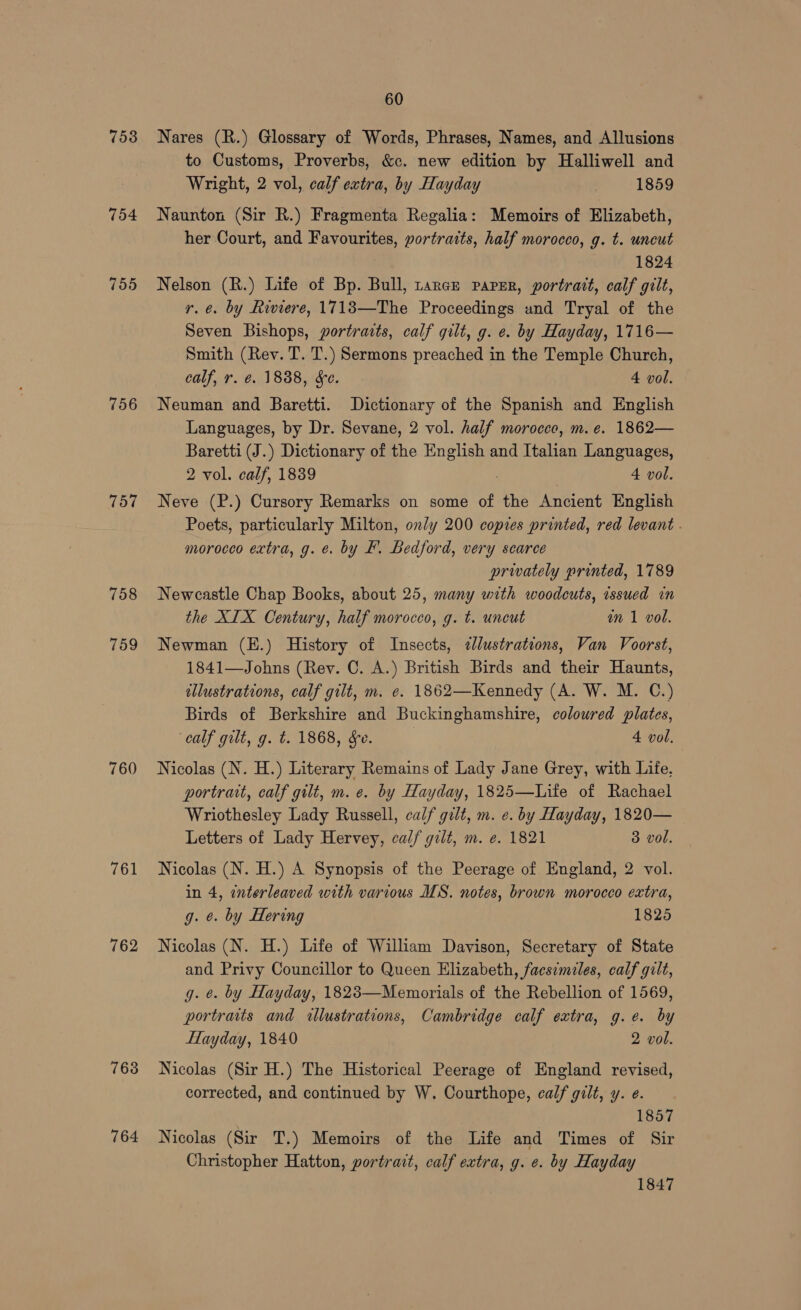 753 754 755 756 757 758 759 760 762 763 764 60 Nares (R.) Glossary of Words, Phrases, Names, and Allusions to Customs, Proverbs, &c. new edition by Halliwell and Wright, 2 vol, calf extra, by Hayday 1859 Naunton (Sir R.) Fragmenta Regalia: Memoirs of Elizabeth, her Court, and Favourites, portraits, half morocco, g. t. uncut 1824 Nelson (R.) Life of Bp. Bull, rarce parser, portrait, calf gilt, r.e. by Riviere, 17183—The Proceedings und Tryal of the Seven Bishops, portraits, calf gilt, g. e. by Hayday, 1716— Smith (Rev. T. T.) Sermons preached in the Temple Church, calf, r. @. 1888, Se. 4 vol. Neuman and Baretti. Dictionary of the Spanish and English Languages, by Dr. Sevane, 2 vol. half morocce, m.e. 1862— Baretti (J.) Dictionary of the a and Italian Languages, 2 vol. calf, 1839 4 vol. Neve (P.) Cursory Remarks on some of the Ancient English Poets, particularly Milton, only 200 copies printed, red levant . morocco extra, g. e. by F. Bedford, very scarce privately printed, 1789 Newcastle Chap Books, about 25, many with woodcuts, issued in the XIX Century, half morocco, g. t. uncut an 1 vol. Newman (E.) History of Insects, ¢lustrations, Van Voorst, 1841—Johns (Rev. C. A.) British Birds and their Haunts, ellustrations, calf gilt, m. e. 1862—Kennedy (A. W. M. C.) Birds of Berkshire and Buckinghamshire, coloured plates, calf gilt, g. t. 1868, Se. 4 vol. Nicolas (N. H.) Literary Remains of Lady Jane Grey, with Life. portrait, calf gilt, m. e. by Hayday, 1825—Life of Rachael Wriothesley Lady Russell, calf gilt, m. e. by Hayday, 1820— Letters of Lady Hervey, calf gilt, m. e. 1821 3 vol. Nicolas (N. H.) A Synopsis of the Peerage of England, 2 vol. in 4, enterleaved with various MS. notes, brown morocco extra, g. ¢. by Hering 1825 Nicolas (N. H.) Life of William Davison, Secretary of State and Privy Councillor to Queen Elizabeth, facsimiles, calf gilt, g. ¢. by Hayday, 1823—Memorials of the Rebellion of 1569, portraits and illustrations, Cambridge calf extra, g.e. by HHayday, 1840 2 vol. Nicolas (Sir H.) The Historical Peerage of England revised, corrected, and continued by W. Courthope, calf gilt, y. e. 1857 Nicolas (Sir T.) Memoirs of the Life and Times of Sir Christopher Hatton, portrait, calf extra, g. e. by Hayday 1847