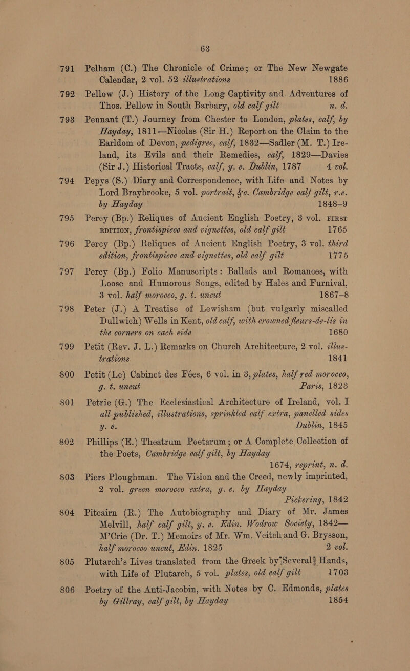 791 792 793 794 795 796 802 803 804 805 63 Pelham (C.) The Chronicle of Crime; or The New Newgate Calendar, 2 vol. 52 2lustrations 1886 Pellow (J.) History of the Long Captivity and. Adventures of Thos. Pellow in South Barbary, old calf gilt n. d. Pennant (T.) Journey from Chester to London, plates, calf, by Hayday, 1811—Nicolas (Sir H.) Report on the Claim to the Karldom of Devon, pedigree, calf, 1832—Sadler (M. T.) Ire- land, its Evils and their Remedies, calf, 1829—Davies (Sir J.) Historical Tracts, calf, y. e. Dublin, 1787 4 vol. Pepys (S.) Diary and Correspondence, with Life and Notes by Lord Braybrooke, 5 vol. portrait, &e. Cambridge calf gilt, re. by Hayday 1848-9 Percy (Bp.) Reliques of Ancient English Poetry, 3 vol. Firsr EDITION, frontispiece and vignettes, old calf gilt 1765 Percy (Bp.) Reliques of Ancient English Poetry, 3 vol. third edition, frontisprece and vignettes, old calf gilt 1775 Percy (Bp.) Folio Manuscripts: Ballads and Romances, with Loose and Humorous Songs, edited by Hales and Furnival, 3 vol. half morocco, g. t. uncut 1867-8 Peter (J.) A Treatise of Lewisham (but vulgarly miscalled Dullwich) Wells in Kent, o/d calf, with crowned fleurs-de-lis in the corners on each side 1680 Petit (Rev. J. L.) Remarks on Church Architecture, 2 vol. 2ddus- trations 1841 Petit (Le) Cabinet des Fées, 6 vol. in 3, plates, half red morocco, g. t. uncut Paris, 1828 Petrie (G.) The Ecclesiastical Architecture of Ireland, vol. I all published, illustrations, sprinkled calf extra, panelled sides Une, Dublin, 1845 Phillips (E.) Theatrum Poetarum; or A Complete Collection of the Poets, Cambridge calf gilt, by Hayday 1674, reprint, n. d. Piers Ploughman. The Vision and the Creed, newly imprinted, 2 vol. green morocco extra, g.e. by Hayday Pickering, 1842 Pitcairn (R.) The Autobiography and Diary of Mr. James Melvill, half calf gilt, y. e. Edin. Wodrow Society, 1842— M’Crie (Dr. T.) Memoirs of Mr. Wm. Veitch and G. Brysson, half morocco uncut, Edin. 1825 2 vol. Plutarch’s Lives translated from the Greek by|Several} Hands, with Life of Plutarch, 5 vol. plates, old calf gilt 1703 Poetry of the Anti-Jacobin, with Notes by C. Edmonds, plates by Gullray, calf gilt, by Hayday 1854