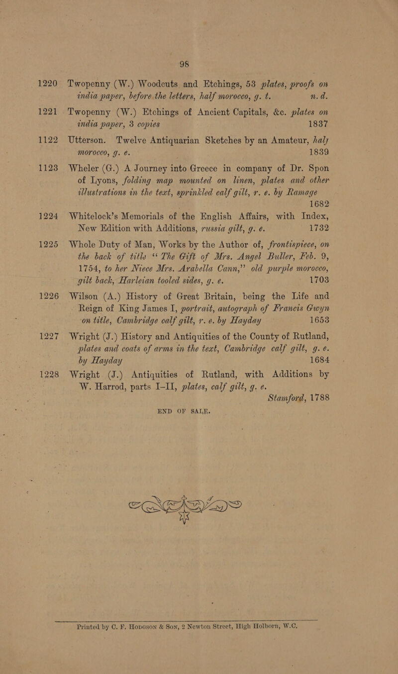 ~ 1220 1221 1122 11238 1224 1225 1226 1227 1228 98 Twopenny (W.) Woodcuts and Etchings, 53 plates, proofs on india paper, before the letters, half morocco, g. t. n.d. Twopenny (W.) Etchings of Ancient Capitals, &amp;c. plates on india paper, 3 copres 1837 Utterson. Twelve Antiquarian Sketches by an Amateur, hal Morocco, J. é. 18389 Wheler (G.) A Journey into Greece in company of Dr. Spon of Lyons, folding map mounted on linen, plates and other illustrations in the text, sprinkled ealf gilt, r. e. by Ramage 1682 Whitelock’s Memorials of the English Affairs, with Index, New Edition with Additions, russea gilt, g. ¢. 1732 Whole Duty of Man, Works by the Author of, frontispiece, on the back of title ‘ The Gaft of Mrs. Angel Buller, Heb. 9, 1754, to her Niece Mrs. Arabella Cann,’’ old purple morocco, gilt back, Harleian tooled stdes, g. e. 1708 Wilson (A.) History of Great Britain, being the Life and Reign of King James I, portrait, autograph of Francis Gwyn on title, Cambridge calf gilt, r. e. by Hayday 1653 Wright (J.) History and Antiquities of the County of Rutland, plates and coats of arms in the text, Cambridge calf gilt, g. ¢. by Hayday 1684 Wright (J.) Antiquities of Rutland, with Additions by W. Harrod, parts I-II, plates, calf gilt, g, e. Stamford, 1788 END OF SALE.