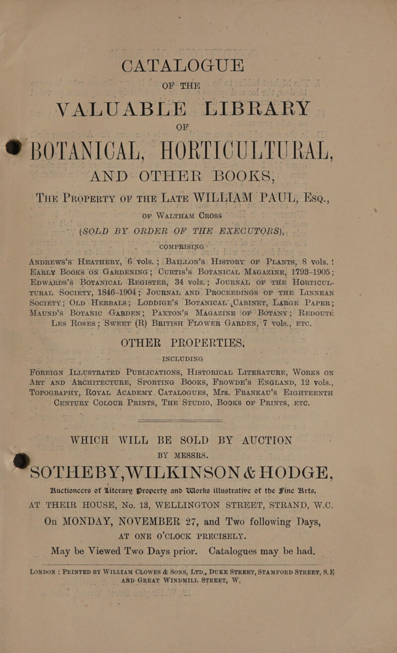 CATALOGUE | OF THE VALUABLE LIBRARY e BOTANICAL, HORTICULTUR AL, AND: OTHER BOOKS, “THe Property OF THE LATE WILETAM acme die. ‘ ‘ OF Wanrarant Cross ¥a » (SOLD BY ORDER OF THE EXECUTORS), ze COMPRISING ANDREWSs’s HEATHERY, 6. vols. ; ‘Bariron’s History oF Purants, 8 vols. : BARLY Booxs ON GARDENING ; Cuners’ s. BoTANICAL MAGAZINE, 17938-1905 ; EXpWARbs’8 BoTanIcaL Pca 34 vols: ; JOURNAL OF THE eee. TURAL Society, 1846-1904; JouRNAL AND Pecdunb ine OF THE LINNEAN Society; Onp Herparts; LopDIGE’s “BOTANICAL” ,CABINET, LARGE PapER; Mawtnn’s Botanic Gisoun Paxton’s MAGAZINE jor Botany ; Rape Lus Rosrs; Swerr (R) Phe FLOWER Cao T vols., HTC, OTHER PROPERTIES, - INCLUDING FOREIGN See PUBLICATIONS, Historrcan LirERATURE, WoRKS ON Art AND ARCHITECTURE, SrporTING Booxs, FROwDE’S FNG@LanD, 12 vols., TopograpHy, Royan AcapEMy. CaTaLoGurs, Mrs. FRANKAU’S BraHreanrn -Crntury CoLour Prints, THE Stupi0, Books or PRINTS, ETC.   WHICH WILL BE SOLD BY AUCTION ®.orumpy. WILKINS ON &amp; HODGE, Fuctioncers of Literary Property and Works illustrative of the Fine Arts, AT THEIR HOUSE, No. 13, WELLINGTON STREET, STRAND, W.C. On MONDAY, NOVEMBER 27, and Two following Days, AT ONE 0’CLOCK PRECISELY. May be Viewed Two Days prior. Catalogues may be had,  LONDON : PRINTED BY WILLIAM CLOWES &amp; Sons, LTD., DUKE STREET, STAMFORD STREET, 8S. E AND. GREAT WINDMILL STREET, W,