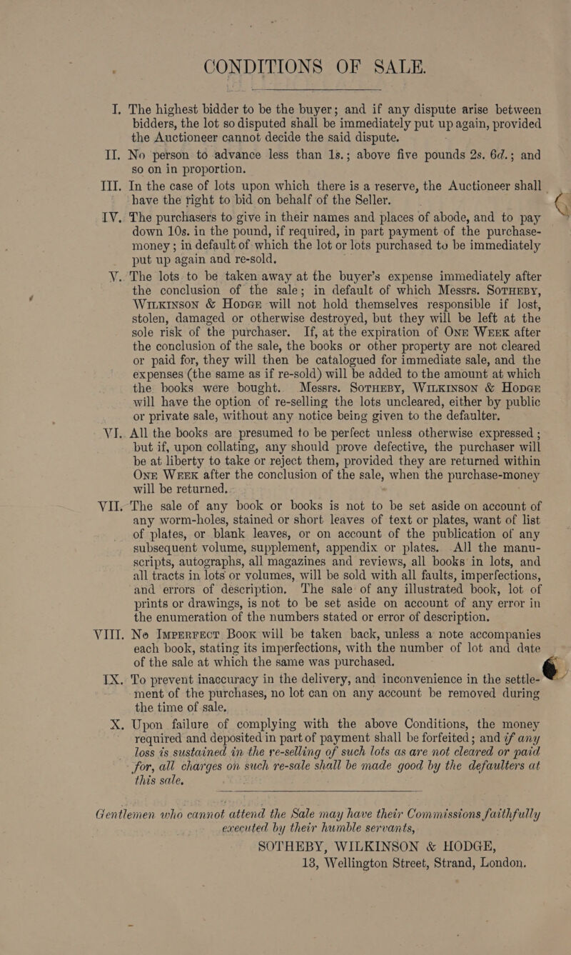 IF a3; Til. IV. Y. VI. VII. C ONDITIONS OF SALE. The highest bidder to be the pee and if any dispute arise between bidders, the lot so disputed shall be immediately put me again, provided the Auctioneer cannot decide the said dispute. No person to advance less than 1s.; above five pounds 2s. 6d.; and so on in proportion. have the right to bid on behalf of the Seller. The purchasers to give in their names and places of abode, and to pay down 10s. in the pound, if required, in part payment of the purchase- money ; in default of which the lot or lots purchased tu be immediately put up again and re-sold. The lots.to be taken away at the buyer’s expense immediately after the conclusion of the sale; in default of which Messrs. SorHEBy, Wiixinson &amp; Hopee will not hold themselves responsible if lost, stolen, damaged or otherwise destroyed, but they will be left at the sole risk of the purchaser. If, at the expiration of ONE WEEK after the conclusion of the sale, the books or other property are not cleared or paid for, they will then be catalogued for immediate sale, and the expenses (the same as if re-sold) will be added to the amount at which the books were bought. Messrs. SorHespy, WiLKrnson &amp; Hopar will have the option of re-selling the lots uncleared, either by public or private sale, without any notice being given to the defaulter. All the books are presumed to be perfect unless otherwise expressed ; but if, upon collating, any should prove defective, the purchaser will be at liberty to take or reject them, provided they are returned within OnE WEEK after the conclusion of the sale, when the purchase-money will be returned. - The sale of any book or books is not to be set aside on account of any worm-holes, stained or short leaves of text or plates, want of list of plates, or blank leaves, or on account of the publication of any subsequent volume, supplement, appendix or plates. All the manu- scripts, autographs, all magazines and reviews, all books in lots, and all tracts in lots or volumes, will be sold with all faults, imper fections, and errors of description. The sale of any illustrated book, lot of prints or drawings, is not to be set aside on account of any error in the enumeration of the numbers stated or error of description. each book, stating its imperfections, with the number of lot and date of the sale at which the same was purchased. the time of sale. required and deposited 1 in part of payment shall be for feited ; ; and if any loss 7s sustained in the se-selling of such lots as are not cleared or paid for, all charges on such re-sale shall be made good by the defaulters at this sale. executed by their humble servants, SOTHEBY, WILKINSON &amp; HODGE,  